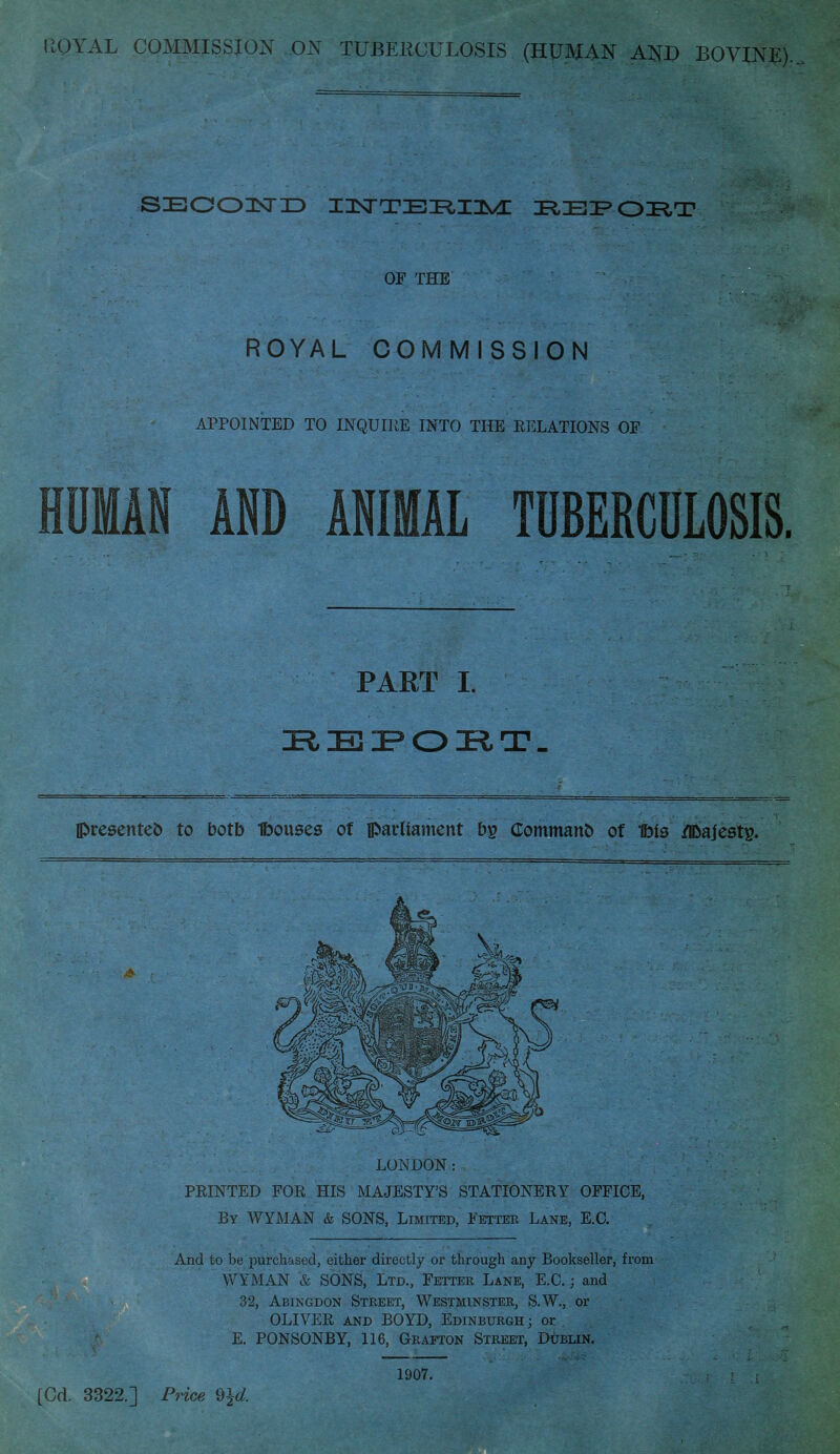 PtOYAL COMMISSION ON TUBE11CULOSIS (HUMAN AND BOVINE). SECOND DRE^OI^T OF THE ' . ROYAL COMMISSION APPOINTED TO INQUIRE INTO THE RELATIONS OF HUMAN AND ANIMAL TUBERCULOSIS. PART I. REPORT. presented to botb Ibouses of parliament b£ Commano of UMs flDajestg. LONDON: PRINTED FOR HIS MAJESTY'S STATIONERY OFFICE, By WYMAN & SONS, Limited, Fetter Lane, E.O. And to be purchased, either directly or through any Bookseller, from WYMAN & SONS, Ltd., Fetter Lane, E.O ; and 32, Abingdon Street, Westminster, S.W., or OLIVER and BOYD, Edinburgh; or E. PONSONBY, 116, Grafton Street, Dublin. 1907. [Cd. 3322.] Price $%d.