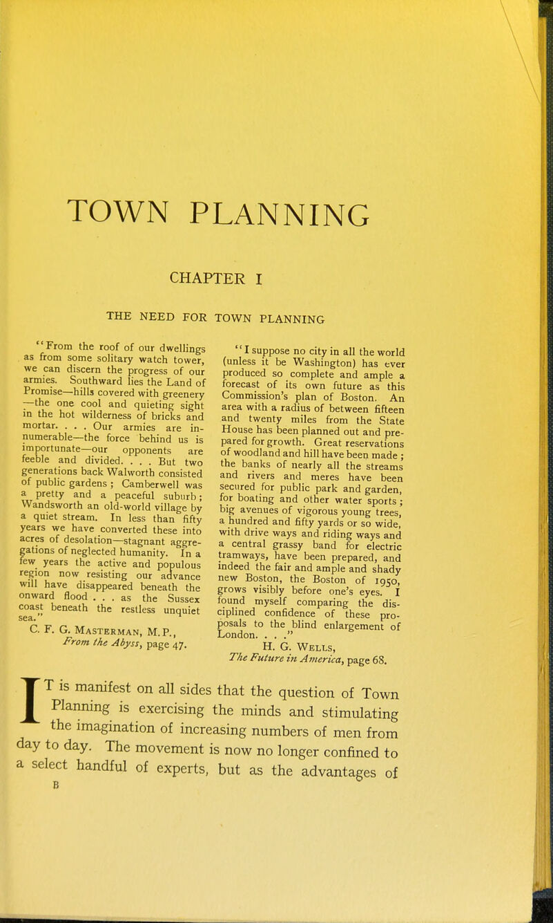 CHAPTER I THE NEED FOR TOWN PLANNING From the roof of our dwellings as from some solitary watch tower, we can discern the progress of our armies. Southward lies the Land of Promise—hills covered with greenery —the one cool and quieting sight in the hot wilderness of bricks and mortar. . . . Our armies are in- numerable—the force behind us is importunate—our opponents are feeble and divided. . . . But two generations back Walworth consisted of public gardens ; Camberwell was a pretty and a peaceful suburb; Wandsworth an old-world village by a quiet stream. In less than fifty years we have converted these into acres of desolation—stagnant aggre- gations of neglected humanity. In a few years the active and populous region now resisting our advance will have disappeared beneath the onward flood ... as the Sussex coast beneath the restless unquiet sea. C. F. G. Masterman, M.P., From the Abyss, page 47. Isuppose no city in all the world (unless it be Washington) has ever produced so complete and ample a forecast of its own future as this Commission's plan of Boston. An area with a radius of between fifteen and twenty miles from the State House has been planned out and pre- pared for growth. Great reservations of woodland and hill have been made ; the banks of nearly all the streams and rivers and meres have been secured for public park and garden, for boating and other water sports; big avenues of vigorous young trees, a hundred and fifty yards or so wide, with drive ways and riding ways and a central grassy band for electric tramways, have been prepared, and indeed the fair and ample and shady new Boston, the Boston of 1950, grows visibly before one's eyes. I found myself comparing the dis- ciplined confidence of these pro- posals to the blind enlargement of London. . . . H. G. Wells, The Future in America, page 68. IT is manifest on all sides that the question of Town Planning is exercising the minds and stimulating the imagination of increasing numbers of men from day to day. The movement is now no longer confined to a select handful of experts, but as the advantages of