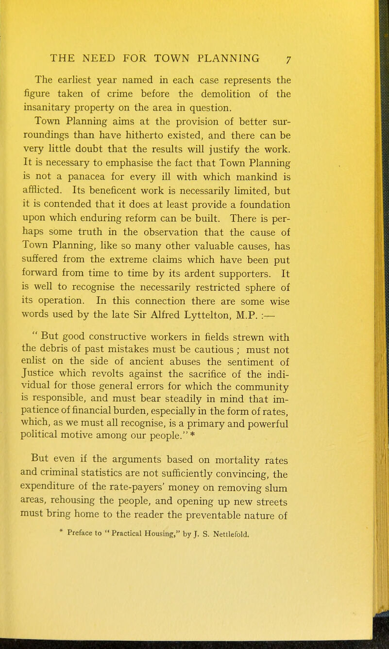 The earliest year named in each case represents the figure taken of crime before the demolition of the insanitary property on the area in question. Town Planning aims at the provision of better sur- roundings than have hitherto existed, and there can be very little doubt that the results will justify the work. It is necessary to emphasise the fact that Town Planning is not a panacea for every ill with which mankind is afflicted. Its beneficent work is necessarily limited, but it is contended that it does at least provide a foundation upon which enduring reform can be built. There is per- haps some truth in the observation that the cause of Town Planning, like so many other valuable causes, has suffered from the extreme claims which have been put forward from time to time by its ardent supporters. It is well to recognise the necessarily restricted sphere of its operation. In this connection there are some wise words used by the late Sir Alfred Lyttelton, M.P. :—  But good constructive workers in fields strewn with the debris of past mistakes must be cautious ; must not enlist on the side of ancient abuses the sentiment of Justice which revolts against the sacrifice of the indi- vidual for those general errors for which the community is responsible, and must bear steadily in mind that im- patience of financial burden, especially in the form of rates, which, as we must all recognise, is a primary and powerful political motive among our people. * But even if the arguments based on mortality rates and criminal statistics are not sufficiently convincing, the expenditure of the rate-payers' money on removing slum areas, rehousing the people, and openmg up new streets must bring home to the reader the preventable nature of * Preface to  Practical Housing, by J. S. Nettlefold.