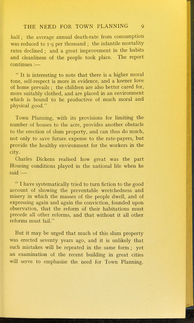 half; the average annual death-rate from consumption was reduced to 1-9 per thousand ; the infantile mortality rates declined; and a great improvement in the habits and cleanliness of the people took place. The report continues :—  It is interesting to note that there is a higher moral tone, self-respect is more in evidence, and a keener love of home prevails ; the children are also better cared for, more suitably clothed, and are placed in an environment which is bound to be productive of much moral and physical good. Town Planning, with its provisions for limiting the number of houses to the acre, provides another obstacle to the erection of slum property, and can thus do much, not only to save future expense to the rate-payers, but provide the healthy environment for the workers in the city. Charles Dickens realised how great was the part Housing conditions played in the national life when he said :—  I have systematically tried to turn fiction to the good account of showing the preventable wretchedness and misery in which the masses of the people dwell, and of expressing again and again the conviction, founded upon observation, that the reform of their habitations must precede all other reforms, and that without it all other reforms must fail. But it may be urged that much of this slum property was erected seventy years ago, and it is unlikely that such mistakes will be repeated in the same form; yet an examination of the recent building in great cities will serve to emphasise the need for Town Planning,