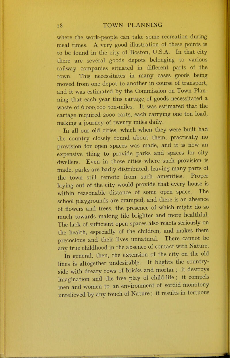 where the work-people can take some recreation during meal times. A very good illustration of these points is to be found in the city of Boston, U.S.A. In that city there are several goods depots belonging to various railway companies situated in different parts of the town. This necessitates in many cases goods being moved from one depot to another in course of transport, and it was estimated by the Commission on Town Plan- ning that each year this cartage of goods necessitated a waste of 6,000,000 ton-miles. It was estimated that the cartage required 2000 carts, each carrying one ton load, making a journey of twenty miles daily. In all our old cities, which when they were built had the country closely round about them, practically no provision for open spaces was made, and it is now an expensive thing to provide parks and spaces for city dwellers. Even in those cities where such provision is made, parks are badly distributed, leaving many parts of the town still remote from such amenities. Proper laying out of the city would provide that every house is within reasonable distance of some open space. The school playgrounds are cramped, and there is an absence of flowers and trees, the presence of which might do so much towards making life brighter and more healthful. The lack of sufficient open spaces also reacts seriously on the health, especially of the children, and makes them precocious and their lives unnatural. There cannot be any true childhood in the absence of contact with Nature. In general, then, the extension of the city on the old lines is altogether undesirable. It blights the country- side with dreary rows of bricks and mortar ; it destroys imagination and the free play of chHd-life ; it compels men and women to an environment of sordid monotony unrelieved by any touch of Nature; it results in tortuous