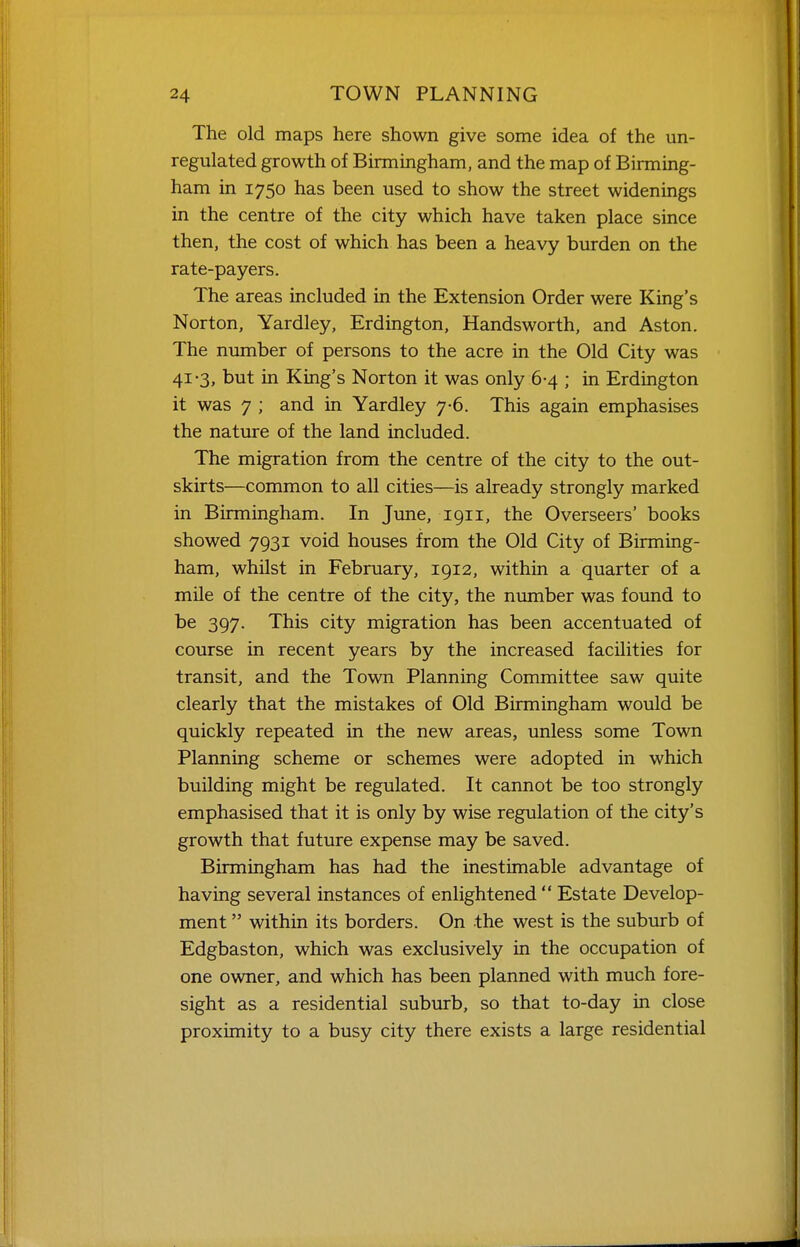 The old maps here shown give some idea of the un- regulated growth of Birmingham, and the map of Birming- ham in 1750 has been used to show the street widenings in the centre of the city which have taken place since then, the cost of which has been a heavy burden on the rate-payers. The areas included in the Extension Order were King's Norton, Yardley, Erdington, Handsworth, and Aston. The number of persons to the acre in the Old City was 41-3, but in King's Norton it was only 6-4 ; in Erdington it was 7 ; and in Yardley 7-6. This again emphasises the nature of the land included. The migration from the centre of the city to the out- skirts—common to all cities—is already strongly marked in Birmingham. In Jime, 1911, the Overseers' books showed 7931 void houses from the Old City of Birming- ham, whilst in February, 1912, within a quarter of a mile of the centre of the city, the number was found to be 397. This city migration has been accentuated of course in recent years by the increased facilities for transit, and the Town Planning Committee saw quite clearly that the mistakes of Old Birmingham would be quickly repeated in the new areas, unless some Town Planning scheme or schemes were adopted in which building might be regulated. It cannot be too strongly emphasised that it is only by wise regulation of the city's growth that future expense may be saved. Birmingham has had the inestimable advantage of having several instances of enlightened  Estate Develop- ment  within its borders. On the west is the suburb of Edgbaston, which was exclusively in the occupation of one owner, and which has been planned with much fore- sight as a residential suburb, so that to-day in close proximity to a busy city there exists a large residential