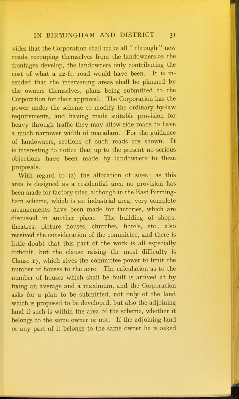 vides that the Corporation shall make all  through  new roads, recouping themselves from the landowners as the frontages develop, the landowners only contributing the cost of what a 42-ft. road would have been. It is in- tended that the intervening areas shall be planned by the owners themselves, plans being submitted to the Corporation for their approval. The Corporation has the power under the scheme to modify the ordinary by-law requirements, and having made suitable provision for heavy through traffic they may allow side roads to have a much narrower width of macadam. For the guidance of landowners, sections of such roads are shown. It is interesting to notice that up to the present no serious objections have been made by landowners to these proposals. With regard to (2) the allocation of sites: as this area is designed as a residential area no provision has been made for factory sites, although in the East Birming- ham scheme, which is an industrial area, very complete arrangements have been made for factories, which are discussed in another place. The building of shops, theatres, picture houses, churches, hotels, etc., also received the consideration of the committee, and there is little doubt that this part of the work is all especially difficult, but the clause raising the most difficulty is Clause 17, which gives the committee power to limit the number of houses to the acre. The calculation as to the number of houses which shall be built is arrived at by j&xing an average and a maximvmi, and the Corporation asks for a plan to be submitted, not only of the land which is proposed to be developed, but also the adjoining land if such is within the area of the scheme, whether it belongs to the same owner or not. If the adjoining land or any part of it belongs to the same owner he is asked