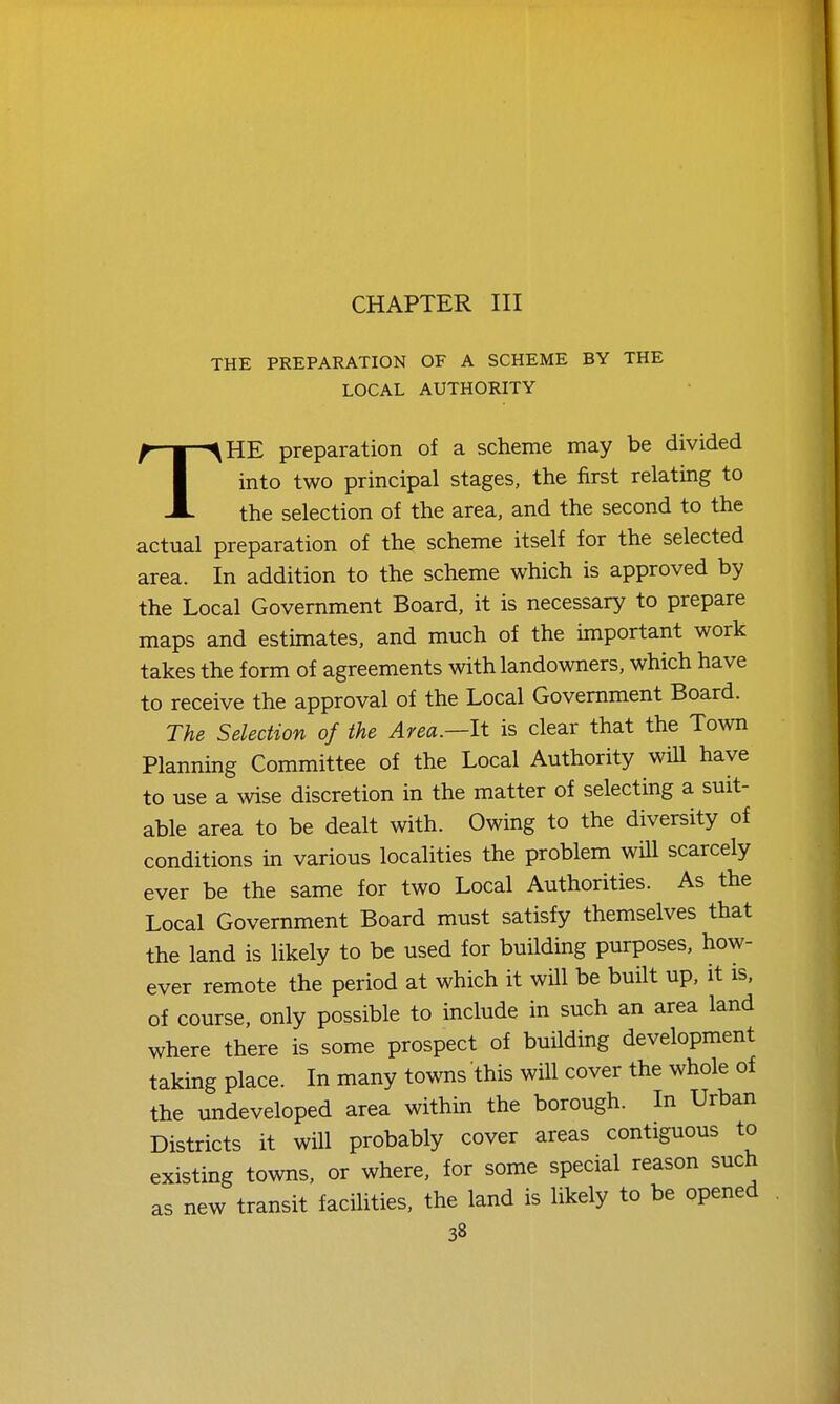 CHAPTER III THE PREPARATION OF A SCHEME BY THE LOCAL AUTHORITY THE preparation of a scheme may be divided into two principal stages, the first relating to the selection of the area, and the second to the actual preparation of the scheme itself for the selected area. In addition to the scheme which is approved by the Local Government Board, it is necessary to prepare maps and estimates, and much of the important work takes the form of agreements with landowners, which have to receive the approval of the Local Government Board. The Selection of the Area.—It is clear that the Town Planning Committee of the Local Authority wiU have to use a wise discretion in the matter of selecting a suit- able area to be dealt with. Owing to the diversity of conditions in various localities the problem will scarcely ever be the same for two Local Authorities. As the Local Government Board must satisfy themselves that the land is likely to be used for building purposes, how- ever remote the period at which it will be built up, it is, of course, only possible to include in such an area land where there is some prospect of building development taking place. In many towns this will cover the whole of the undeveloped area within the borough. In Urban Districts it will probably cover areas contiguous to existing towns, or where, for some special reason such as new transit facihties, the land is likely to be opened