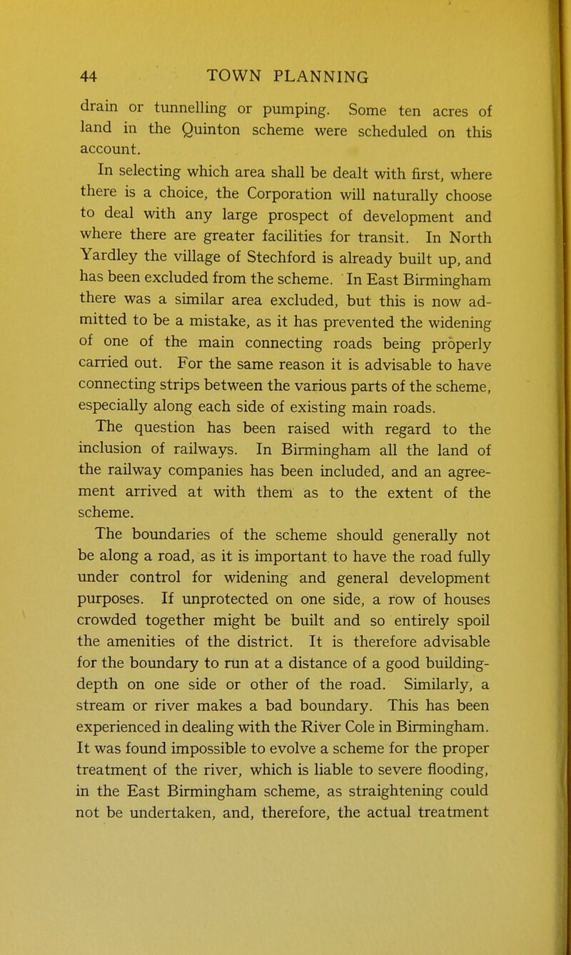 drain or tunnelling or pumping. Some ten acres of land in the Quinton scheme were scheduled on this account. In selecting which area shall be dealt with first, where there is a choice, the Corporation will naturally choose to deal with any large prospect of development and where there are greater facilities for transit. In North Yardley the village of Stechford is already built up, and has been excluded from the scheme. In East Birmingham there was a similar area excluded, but this is now ad- mitted to be a mistake, as it has prevented the widening of one of the main connecting roads being properly carried out. For the same reason it is advisable to have connecting strips between the various parts of the scheme, especially along each side of existing main roads. The question has been raised with regard to the inclusion of railways. In Birmingham all the land of the railway companies has been included, and an agree- ment arrived at with them as to the extent of the scheme. The boundaries of the scheme should generally not be along a road, as it is important to have the road fully under control for widening and general development purposes. If unprotected on one side, a row of houses crowded together might be built and so entirely spoil the amenities of the district. It is therefore advisable for the boundary to run at a distance of a good building- depth on one side or other of the road. Similarly, a stream or river makes a bad boundary. This has been experienced in dealing with the River Cole in Birmingham. It was found impossible to evolve a scheme for the proper treatment of the river, which is liable to severe flooding, in the East Birmingham scheme, as straightening could not be undertaken, and, therefore, the actual treatment