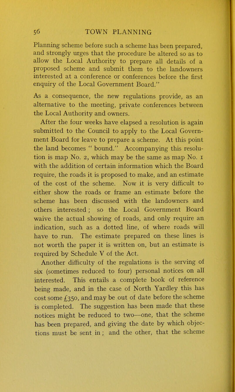 Planning scheme before such a scheme has been prepared, and strongly urges that the procedure be altered so as to allow the Local Authority to prepare all details of a proposed scheme and submit them to the landowners interested at a conference or conferences before the first enquiry of the Local Government Board. As a consequence, the new regulations provide, as an alternative to the meeting, private conferences between the Local Authority and owners. After the four weeks have elapsed a resolution is again submitted to the Council to apply to the Local Govern- ment Board for leave to prepare a scheme. At this point the land becomes  bound. Accompanying this resolu- tion is map No. 2, which may be the same as map No. i with the addition of certain information which the Board require, the roads it is proposed to make, and an estimate of the cost of the scheme. Now it is very difficult to either show the roads or frame an estimate before the scheme has been discussed with the landowners and others interested; so the Local Government Board waive the actual showing of roads, and only require an indication, such as a dotted line, of where roads will have to run. The estimate prepared on these lines is not worth the paper it is written on, but an estimate is required by Schedule V of the Act. Another difficulty of the regulations is the serving of six (sometimes reduced to four) personal notices on all interested. This entails a complete book of reference being made, and in the case of North Yardley this has cost some £350, and may be out of date before the scheme is completed. The suggestion has been made that these notices might be reduced to two—one, that the scheme has been prepared, and giving the date by which objec- tions must be sent in; and the other, that the scheme