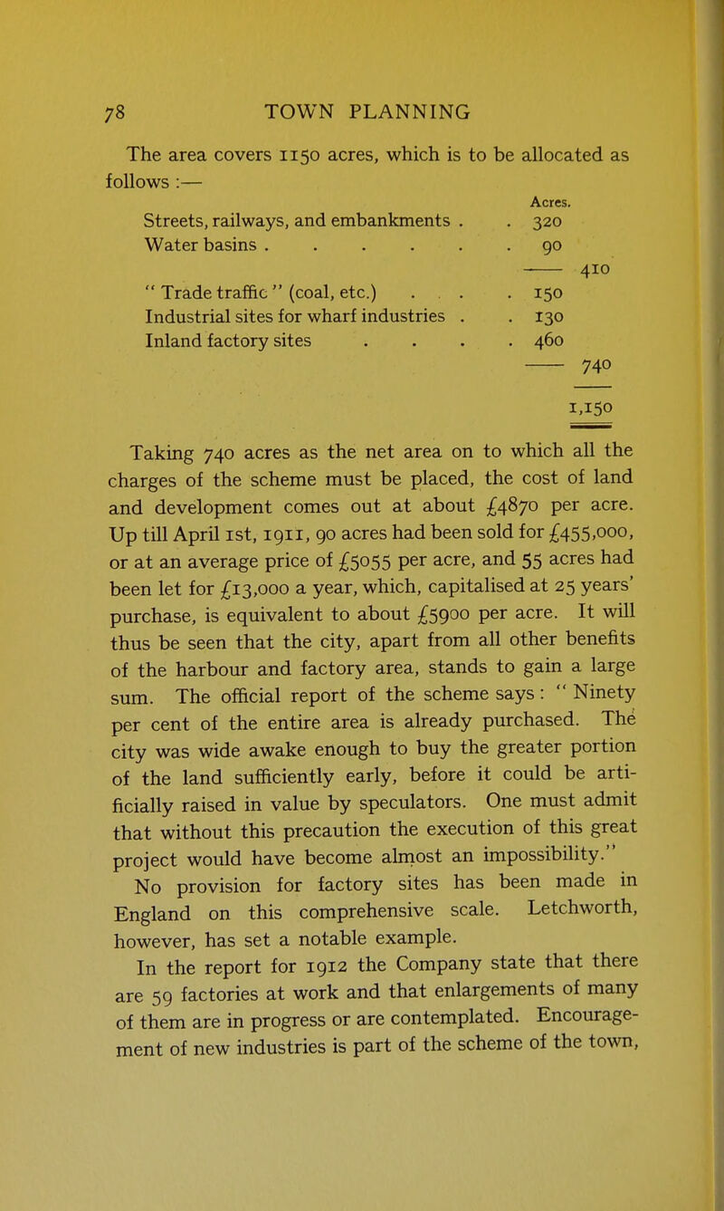 The area covers 1150 acres, which is to be allocated as follows :— Acres. Streets, railways, and embankments . . 320 Water basins ...... 90 410  Trade traffic  (coal, etc.) ... .150 Industrial sites for wharf industries . . 130 Inland factory sites .... 460 740 1,150 Taking 740 acres as the net area on to which all the charges of the scheme must be placed, the cost of land and development comes out at about £4870 per acre. Up till April ist, 1911, 90 acres had been sold for £455,000, or at an average price of £5055 per acre, and 55 acres had been let for £13,000 a year, which, capitalised at 25 years' purchase, is equivalent to about £5900 per acre. It will thus be seen that the city, apart from all other benefits of the harbour and factory area, stands to gain a large sum. The official report of the scheme says:  Ninety per cent of the entire area is already purchased. Th^ city was wide awake enough to buy the greater portion of the land sufficiently early, before it could be arti- ficially raised in value by speculators. One must admit that without this precaution the execution of this great project would have become alniost an impossibility. No provision for factory sites has been made in England on this comprehensive scale. Letchworth, however, has set a notable example. In the report for 1912 the Company state that there are 59 factories at work and that enlargements of many of them are in progress or are contemplated. Encourage- ment of new industries is part of the scheme of the town.