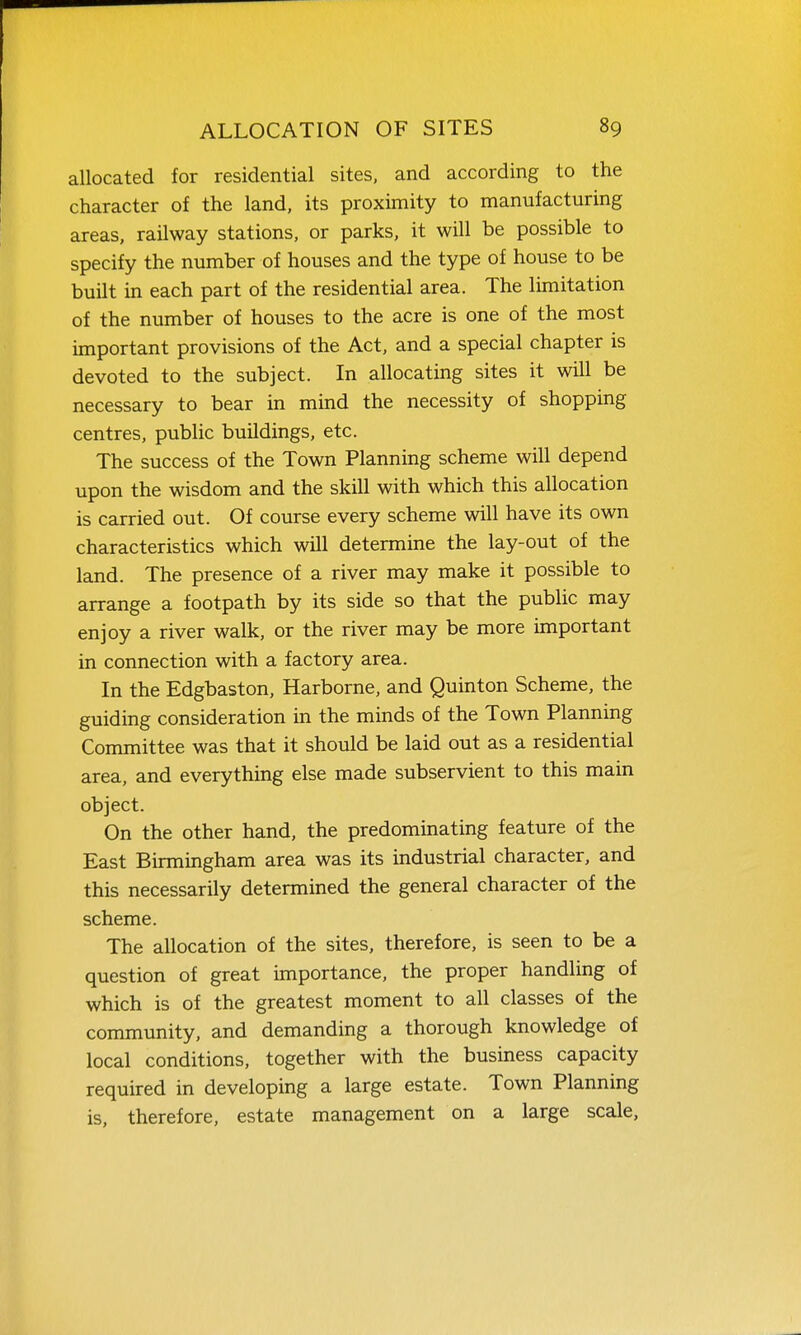 allocated for residential sites, and according to the character of the land, its proximity to manufacturing areas, railway stations, or parks, it will be possible to specify the number of houses and the type of house to be built in each part of the residential area. The limitation of the number of houses to the acre is one of the most important provisions of the Act, and a special chapter is devoted to the subject. In allocating sites it will be necessary to bear in mind the necessity of shopping centres, public buildings, etc. The success of the Town Planning scheme will depend upon the wisdom and the skill with which this allocation is carried out. Of course every scheme will have its own characteristics which will determine the lay-out of the land. The presence of a river may make it possible to arrange a footpath by its side so that the public may enjoy a river walk, or the river may be more important in connection with a factory area. In the Edgbaston, Harborne, and Quinton Scheme, the guiding consideration in the minds of the Town Planning Committee was that it should be laid out as a residential area, and everything else made subservient to this main object. On the other hand, the predominating feature of the East Birmingham area was its industrial character, and this necessarily determined the general character of the scheme. The allocation of the sites, therefore, is seen to be a question of great importance, the proper handling of which is of the greatest moment to all classes of the community, and demanding a thorough knowledge of local conditions, together with the business capacity required in developing a large estate. Town Planning is, therefore, estate management on a large scale,