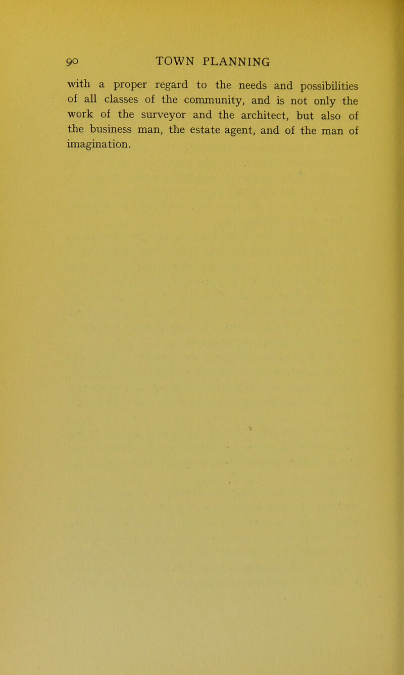 with a proper regard to the needs and possibihties of all classes of the community, and is not only the work of the surveyor and the architect, but also of the business man, the estate agent, and of the man of imagination.