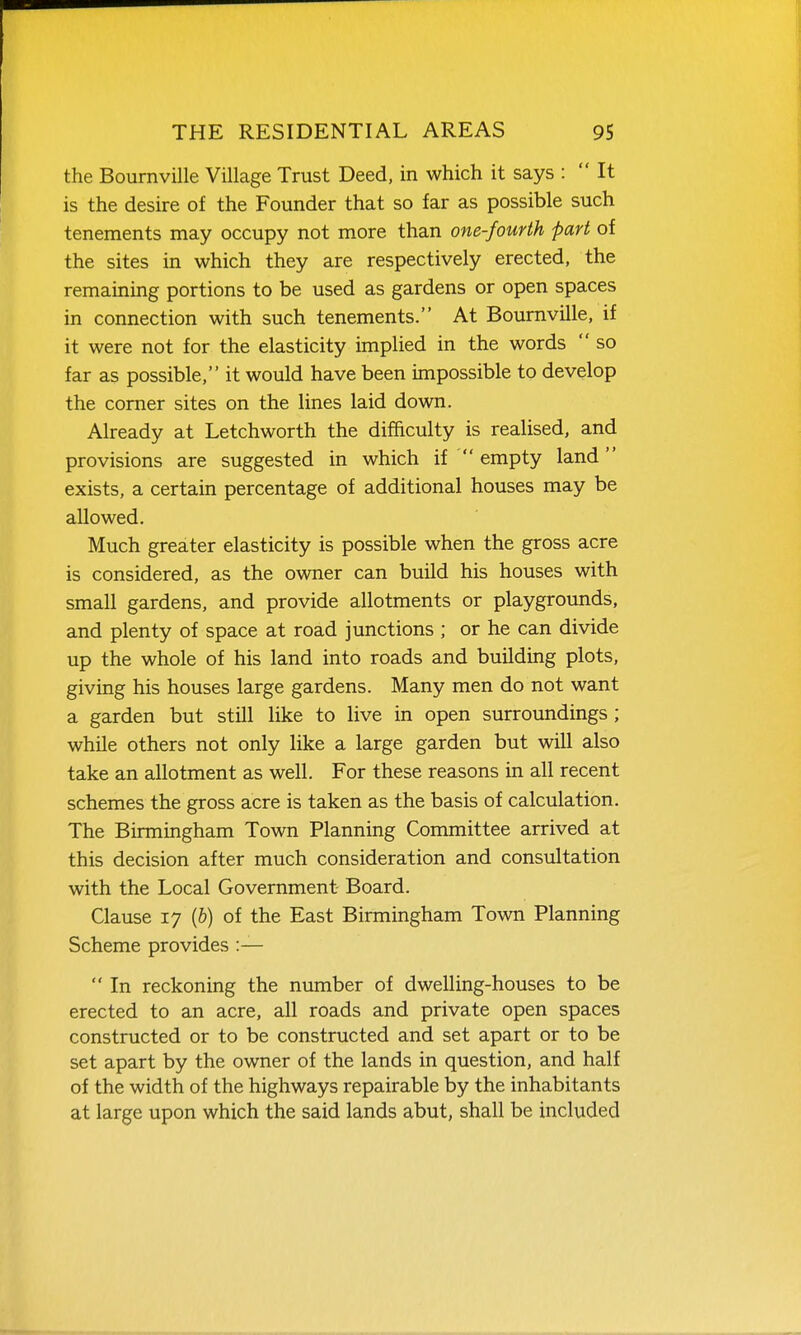 the Bournville Village Trust Deed, in which it says :  It is the desire of the Founder that so far as possible such tenements may occupy not more than one-fourth part of the sites in which they are respectively erected, the remaining portions to be used as gardens or open spaces in connection with such tenements. At Bournville, if it were not for the elasticity implied in the words  so far as possible, it would have been impossible to develop the comer sites on the lines laid down. Already at Letchworth the difficulty is realised, and provisions are suggested in which if  empty land exists, a certain percentage of additional houses may be allowed. Much greater elasticity is possible when the gross acre is considered, as the owner can build his houses with small gardens, and provide allotments or playgrounds, and plenty of space at road junctions ; or he can divide up the whole of his land into roads and building plots, giving his houses large gardens. Many men do not want a garden but still like to live in open surroundings ; while others not only like a large garden but will also take an allotment as well. For these reasons in all recent schemes the gross acre is taken as the basis of calculation. The Birmingham Town Planning Committee arrived at this decision after much consideration and consultation with the Local Government Board. Clause 17 (6) of the East Birmingham Town Planning Scheme provides :—  In reckoning the number of dwelling-houses to be erected to an acre, all roads and private open spaces constructed or to be constructed and set apart or to be set apart by the owner of the lands in question, and half of the width of the highways repairable by the inhabitants at large upon which the said lands abut, shall be included