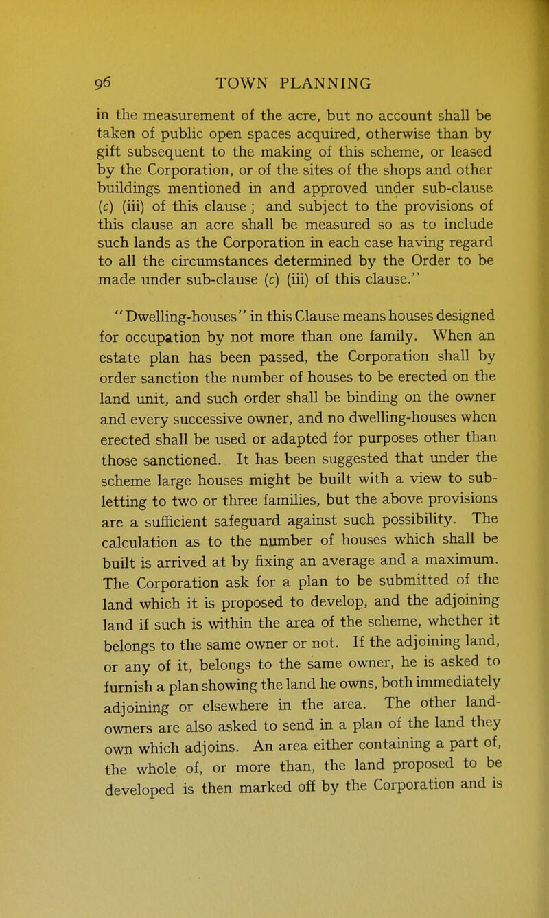 in the measurement of the acre, but no account shall be taken of public open spaces acquired, otherwise than by gift subsequent to the making of this scheme, or leased by the Corporation, or of the sites of the shops and other buildings mentioned in and approved under sub-clause (c) (iii) of this clause; and subject to the provisions of this clause an acre shall be measured so as to include such lands as the Corporation in each case having regard to all the circumstances determined by the Order to be made under sub-clause (c) (iii) of this clause.  Dwelling-houses in this Clause means houses designed for occupation by not more than one family. When an estate plan has been passed, the Corporation shall by order sanction the number of houses to be erected on the land unit, and such order shall be binding on the owner and every successive owner, and no dwelling-houses when erected shall be used or adapted for purposes other than those sanctioned. It has been suggested that under the scheme large houses might be built with a view to sub- letting to two or three families, but the above provisions are a sufficient safeguard against such possibility. The calculation as to the number of houses which shall be built is arrived at by fixing an average and a maximimi. The Corporation ask for a plan to be submitted of the land which it is proposed to develop, and the adjoining land if such is within the area of the scheme, whether it belongs to the same owner or not. If the adjoining land, or any of it, belongs to the same owner, he is asked to furnish a plan showing the land he owns, both immediately adjoining or elsewhere in the area. The other land- owners are also asked to send in a plan of the land they own which adjoins. An area either containing a part of, the whole of, or more than, the land proposed to be developed is then marked off by the Corporation and is