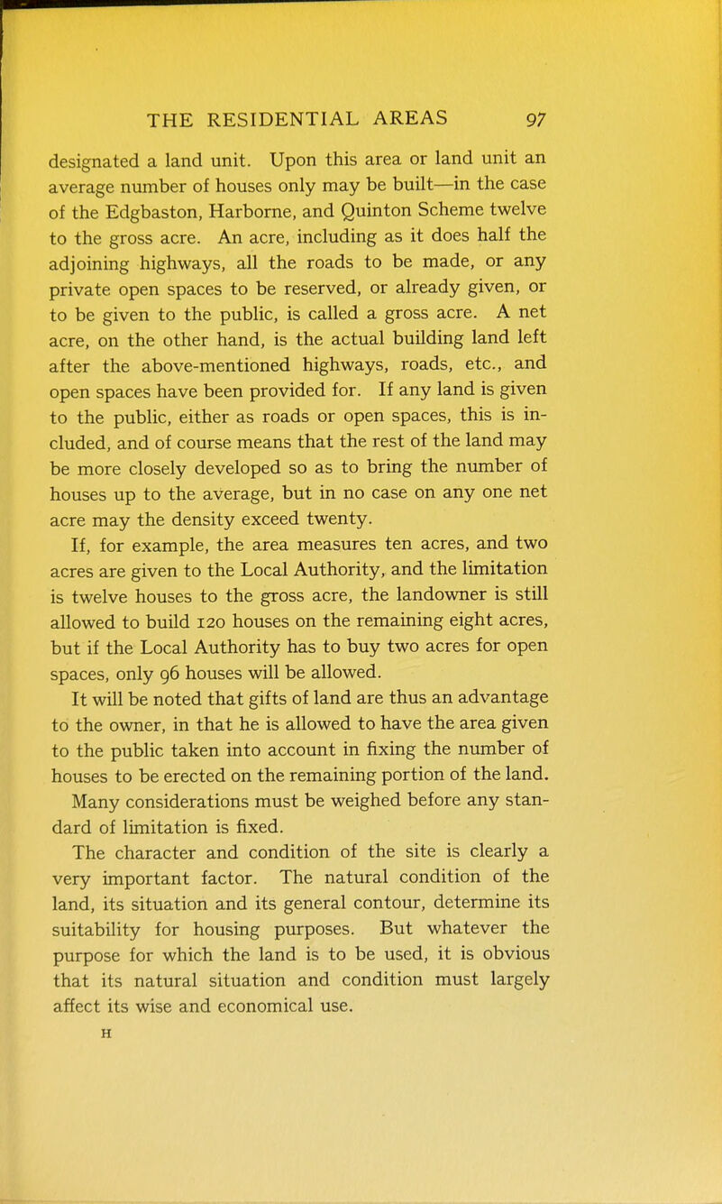 designated a land unit. Upon this area or land unit an average number of houses only may be built—in the case of the Edgbaston, Harborne, and Quinton Scheme twelve to the gross acre. An acre, including as it does half the adjoining highways, all the roads to be made, or any private open spaces to be reserved, or already given, or to be given to the public, is called a gross acre. A net acre, on the other hand, is the actual building land left after the above-mentioned highways, roads, etc., and open spaces have been provided for. If any land is given to the public, either as roads or open spaces, this is in- cluded, and of course means that the rest of the land may be more closely developed so as to bring the nvraiber of houses up to the average, but in no case on any one net acre may the density exceed twenty. If, for example, the area measures ten acres, and two acres are given to the Local Authority, and the limitation is twelve houses to the gross acre, the landowner is still allowed to build 120 houses on the remaining eight acres, but if the Local Authority has to buy two acres for open spaces, only 96 houses will be allowed. It will be noted that gifts of land are thus an advantage to the owner, in that he is allowed to have the area given to the public taken into account in fixing the number of houses to be erected on the remaining portion of the land. Many considerations must be weighed before any stan- dard of limitation is fixed. The character and condition of the site is clearly a very important factor. The natural condition of the land, its situation and its general contour, determine its suitability for housing purposes. But whatever the purpose for which the land is to be used, it is obvious that its natural situation and condition must largely affect its wise and economical use. H