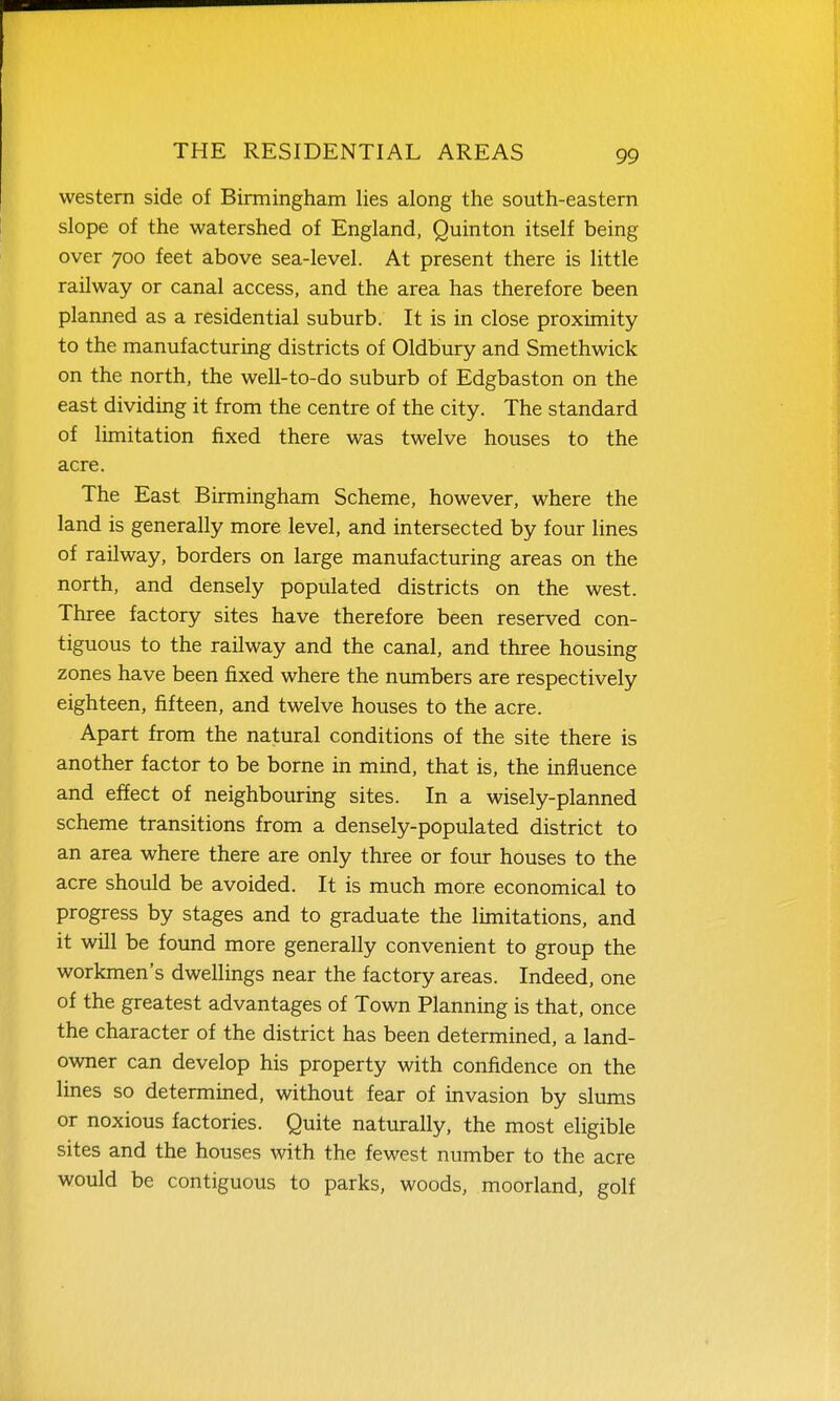western side of Birmingham lies along the south-eastern slope of the watershed of England, Quinton itself being over 700 feet above sea-level. At present there is little railway or canal access, and the area has therefore been planned as a residential suburb. It is in close proximity to the manufacturing districts of Oldbury and Smethwick on the north, the well-to-do suburb of Edgbaston on the east dividing it from the centre of the city. The standard of limitation fixed there was twelve houses to the acre. The East Birmingham Scheme, however, where the land is generally more level, and intersected by four lines of railway, borders on large manufacturing areas on the north, and densely populated districts on the west. Three factory sites have therefore been reserved con- tiguous to the railway and the canal, and three housing zones have been fixed where the numbers are respectively eighteen, fifteen, and twelve houses to the acre. Apart from the natural conditions of the site there is another factor to be borne in mind, that is, the influence and effect of neighbouring sites. In a wisely-planned scheme transitions from a densely-populated district to an area where there are only three or four houses to the acre should be avoided. It is much more economical to progress by stages and to graduate the limitations, and it will be found more generally convenient to group the workmen's dwellings near the factory areas. Indeed, one of the greatest advantages of Town Planning is that, once the character of the district has been determined, a land- owner can develop his property with confidence on the lines so determined, without fear of invasion by slums or noxious factories. Quite naturally, the most eligible sites and the houses with the fewest number to the acre would be contiguous to parks, woods, moorland, golf