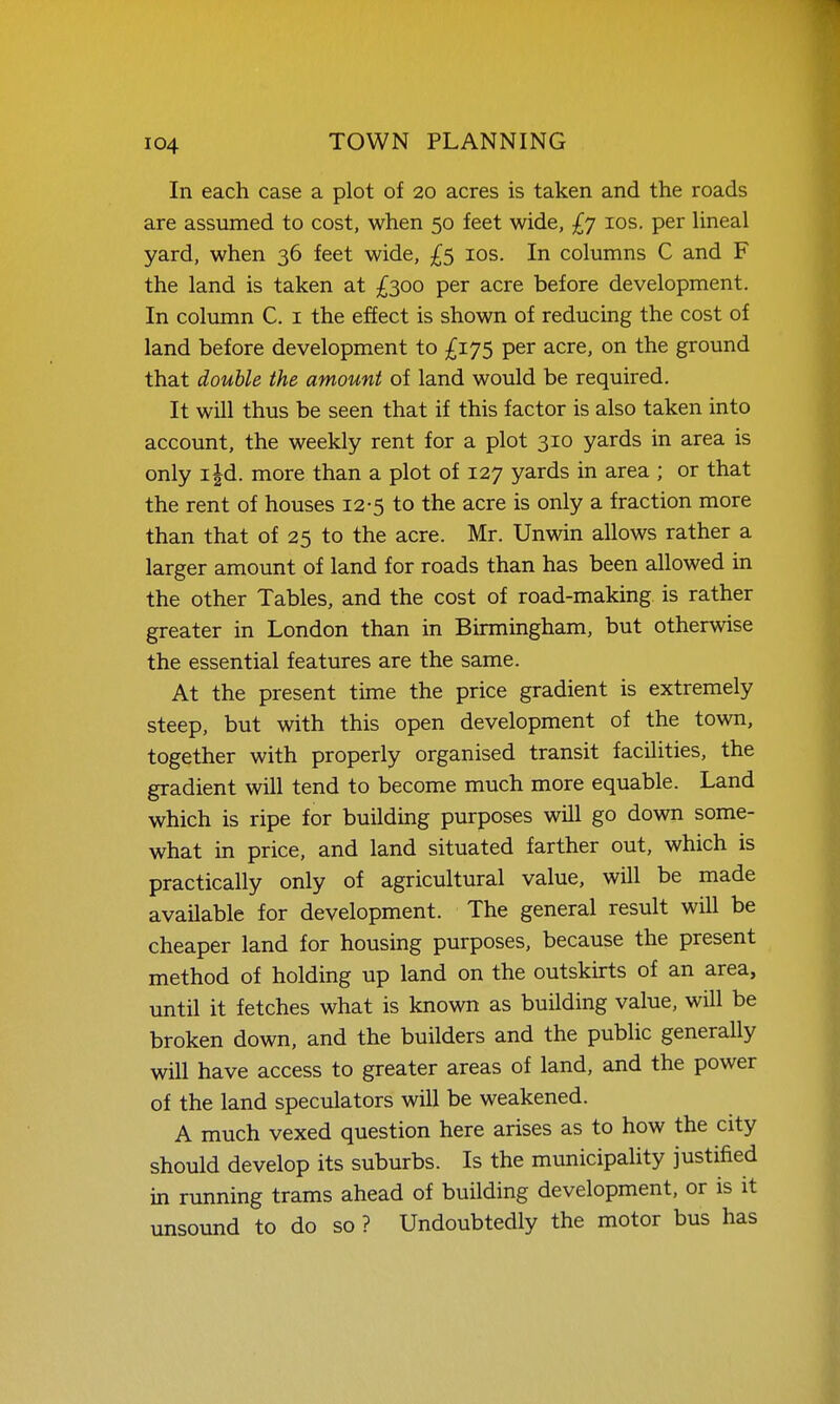 In each case a plot of 20 acres is taken and the roads are assumed to cost, when 50 feet wide, £7 los. per Hneal yard, when 36 feet wide, £5 los. In columns C and F the land is taken at £300 per acre before development. In column C. i the effect is shown of reducing the cost of land before development to £175 per acre, on the ground that double the amount of land would be required. It will thus be seen that if this factor is also taken into account, the weekly rent for a plot 310 yards in area is only i|d. more than a plot of 127 yards in area ; or that the rent of houses 12-5 to the acre is only a fraction more than that of 25 to the acre. Mr. Unwin allows rather a larger amount of land for roads than has been allowed in the other Tables, and the cost of road-making is rather greater in London than in Birmingham, but otherwise the essential features are the same. At the present time the price gradient is extremely steep, but with this open development of the town, together with properly organised transit facilities, the gradient will tend to become much more equable. Land which is ripe for building purposes will go down some- what in price, and land situated farther out, which is practically only of agricultural value, will be made available for development. The general result will be cheaper land for housing purposes, because the present method of holding up land on the outskirts of an area, until it fetches what is known as building value, will be broken down, and the builders and the public generally will have access to greater areas of land, and the power of the land speculators will be weakened. A much vexed question here arises as to how the city should develop its suburbs. Is the municipality justified in running trams ahead of building development, or is it unsound to do so ? Undoubtedly the motor bus has