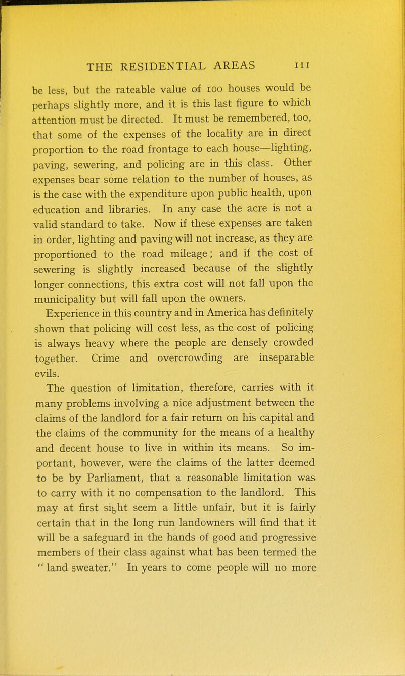 be less, but the rateable value of loo houses would be perhaps slightly more, and it is this last figure to which attention must be directed. It must be remembered, too, that some of the expenses of the locality are in direct proportion to the road frontage to each house—lighting, paving, sewering, and policing are in this class. Other expenses bear some relation to the number of houses, as is the case with the expenditure upon public health, upon education and libraries. In any case the acre is not a valid standard to take. Now if these expenses are taken in order, lighting and paving will not increase, as they are proportioned to the road mileage; and if the cost of sewering is slightly increased because of the slightly longer connections, this extra cost will not fall upon the municipahty but will fall upon the owners. Experience in this country and in America has definitely shown that policing will cost less, as the cost of policing is always heavy where the people are densely crowded together. Crime and overcrowding are inseparable evils. The question of limitation, therefore, carries with it many problems involving a nice adjustment between the claims of the landlord for a fair return on his capital and the claims of the community for the means of a healthy and decent house to live in within its means. So im- portant, however, were the claims of the latter deemed to be by Parliament, that a reasonable limitation was to carry with it no compensation to the landlord. This may at first si^ht seem a little unfair, but it is fairly certain that in the long run landowners will find that it will be a safeguard in the hands of good and progressive members of their class against what has been termed the  land sweater. In years to come people will no more