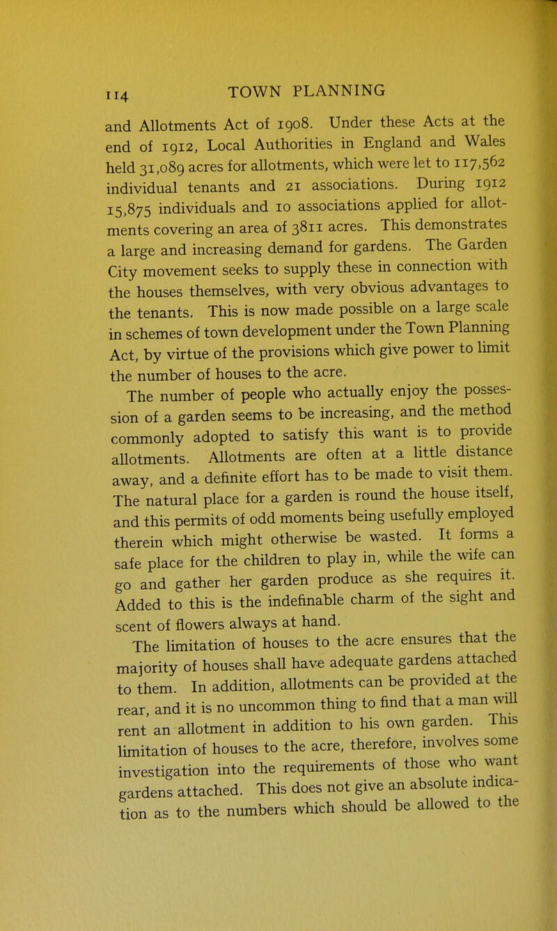 and Allotments Act of 1908. Under these Acts at the end of 1912, Local Authorities in England and Wales held 31,089 acres for allotments, which were let to 117,562 individual tenants and 21 associations. During 1912 15,875 individuals and 10 associations applied for allot- ments covering an area of 3811 acres. This demonstrates a large and increasing demand for gardens. The Garden City movement seeks to supply these in connection with the houses themselves, with very obvious advantages to the tenants. This is now made possible on a large scale in schemes of town development under the Town Planning Act, by virtue of the provisions which give power to limit the number of houses to the acre. The number of people who actually enjoy the posses- sion of a garden seems to be increasing, and the method commonly adopted to satisfy this want is to provide allotments. Allotments are often at a little distance away, and a definite effort has to be made to visit them. The natural place for a garden is round the house itself, and this permits of odd moments being usefully employed therein which might otherwise be wasted. It forms a safe place for the children to play in, while the wife can go and gather her garden produce as she requires it. Added to this is the indefinable charm of the sight and scent of flowers always at hand. The limitation of houses to the acre ensures that the majority of houses shall have adequate gardens attached to them In addition, allotments can be provided at the rear and it is no uncommon thing to find that a man wiU rent an allotment in addition to his own garden. This limitation of houses to the acre, therefore, involves some investigation into the requirements of those who want gardens attached. This does not give an absolute mdica- tion as to the numbers which should be allowed to the