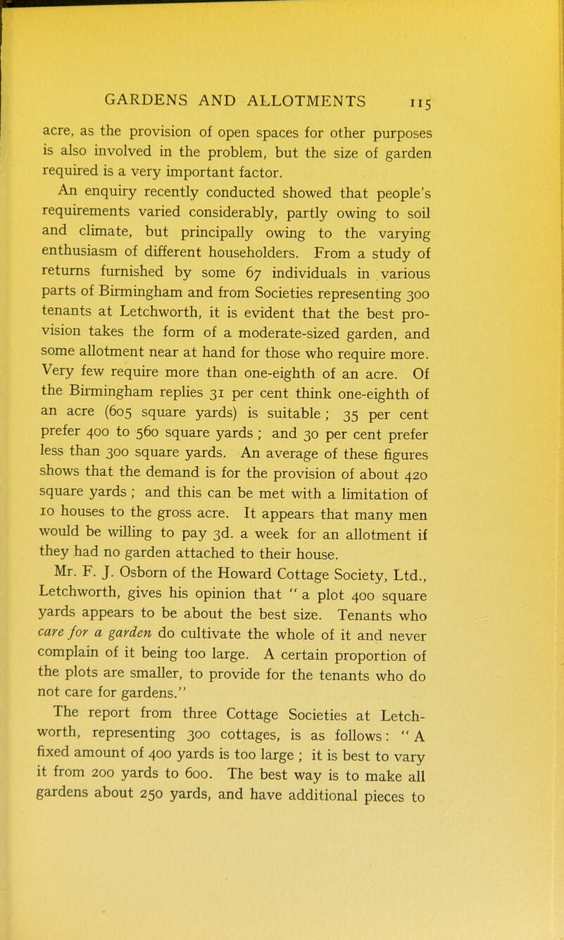 acre, as the provision of open spaces for other purposes is also involved in the problem, but the size of garden required is a very important factor. An enquiry recently conducted showed that people's requirements varied considerably, partly owing to soil and climate, but principally owing to the varying enthusiasm of different householders. From a study of returns furnished by some 67 individuals in various parts of Birmingham and from Societies representing 300 tenants at Letchworth, it is evident that the best pro- vision takes the form of a moderate-sized garden, and some allotment near at hand for those who require more. Very few require more than one-eighth of an acre. Of the Birmingham replies 31 per cent think one-eighth of an acre (605 square yards) is suitable; 35 per cent prefer 400 to 560 square yards; and 30 per cent prefer less than 300 square yards. An average of these figures shows that the demand is for the provision of about 420 square yards; and this can be met with a lunitation of 10 houses to the gross acre. It appears that many men would be willing to pay 3d. a week for an allotment if they had no garden attached to their house. Mr. F. J. Osborn of the Howard Cottage Society, Ltd., Letchworth, gives his opinion that  a plot 400 square yards appears to be about the best size. Tenants who care for a garden do cultivate the whole of it and never complain of it being too large. A certain proportion of the plots are smaller, to provide for the tenants who do not care for gardens. The report from three Cottage Societies at Letch- worth, representing 300 cottages, is as follows: A fixed amount of 400 yards is too large ; it is best to vary it from 200 yards to 600. The best way is to make all gardens about 250 yards, and have additional pieces to