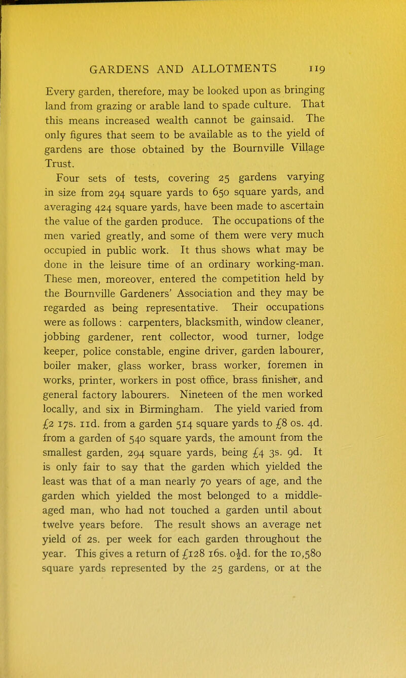 Every garden, therefore, may be looked upon as bringing land from grazing or arable land to spade culture. That this means increased wealth cannot be gainsaid. The only figures that seem to be available as to the yield of gardens are those obtained by the Bournville Village Trust. Four sets of tests, covering 25 gardens varying in size from 294 square yards to 650 square yards, and averaging 424 square yards, have been made to ascertain the value of the garden produce. The occupations of the men varied greatly, and some of them were very much occupied in public work. It thus shows what may be done in the leisure time of an ordinary working-man. These men, moreover, entered the competition held by the Bournville Gardeners' Association and they may be regarded as being representative. Their occupations were as follows : carpenters, blacksmith, window cleaner, jobbing gardener, rent collector, wood turner, lodge keeper, police constable, engine driver, garden labourer, boiler maker, glass worker, brass worker, foremen in works, printer, workers in post office, brass finisher, and general factory labourers. Nineteen of the men worked locally, and six in Birmingham. The yield varied from £2 17s. I id. from a garden 514 square yards to os. 4d. from a garden of 540 square yards, the amount from the smallest garden, 294 square yards, being £4 3s. 9d. It is only fair to say that the garden which yielded the least was that of a man nearly 70 years of age, and the garden which yielded the most belonged to a middle- aged man, who had not touched a garden until about twelve years before. The result shows an average net yield of 2s. per week for each garden throughout the year. This gives a return of £128 i6s. o|d. for the 10,580 square yards represented by the 25 gardens, or at the