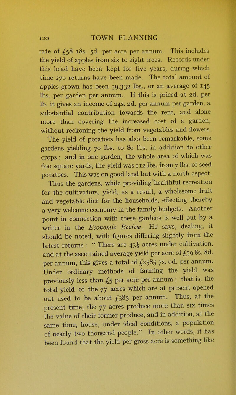 rate of £58 i8s. 5d. per acre per annum. This includes the yield of apples from six to eight trees. Records under this head have been kept for five years, during which time 270 returns have been made. The total amount of apples grown has been 39,332 lbs., or an average of 145 lbs. per garden per annum. If this is priced at 2d. per lb. it gives an income of 24s. 2d. per anmmi per garden, a substantial contribution towards the rent, and alone more than covering the increased cost of a garden, without reckoning the yield from vegetables and flowers. The yield of potatoes has also been remarkable, some gardens yielding 70 lbs. to 80 lbs. in addition to other crops ; and in one garden, the whole area of which was 600 square yards, the yield was 112 lbs. from 7 lbs. of seed potatoes. This was on good land but with a north aspect. Thus the gardens, while providing healthful recreation for the cultivators, yield, as a result, a wholesome fruit and vegetable diet for the households, effecting thereby a very welcome economy in the family budgets. Another point in connection with these gardens is well put by a writer in the Economic Review. He says, dealing, it should be noted, with figures differing slightly from the latest returns :  There are 43I acres under cultivation, and at the ascertained average yield per acre of £59 8s. 8d. per annum, this gives a total of £2585 7s. od. per annum. Under ordinary methods of farming the yield was previously less than £5 per acre per annum ; that is, the total yield of the 77 acres which are at present opened out used to be about £385 per annum. Thus, at the present time, the 77 acres produce more than six times the value of their former produce, and in addition, at the same time, house, under ideal conditions, a population of nearly two thousand people. In other words, it has been found that the yield per gross acre is something like