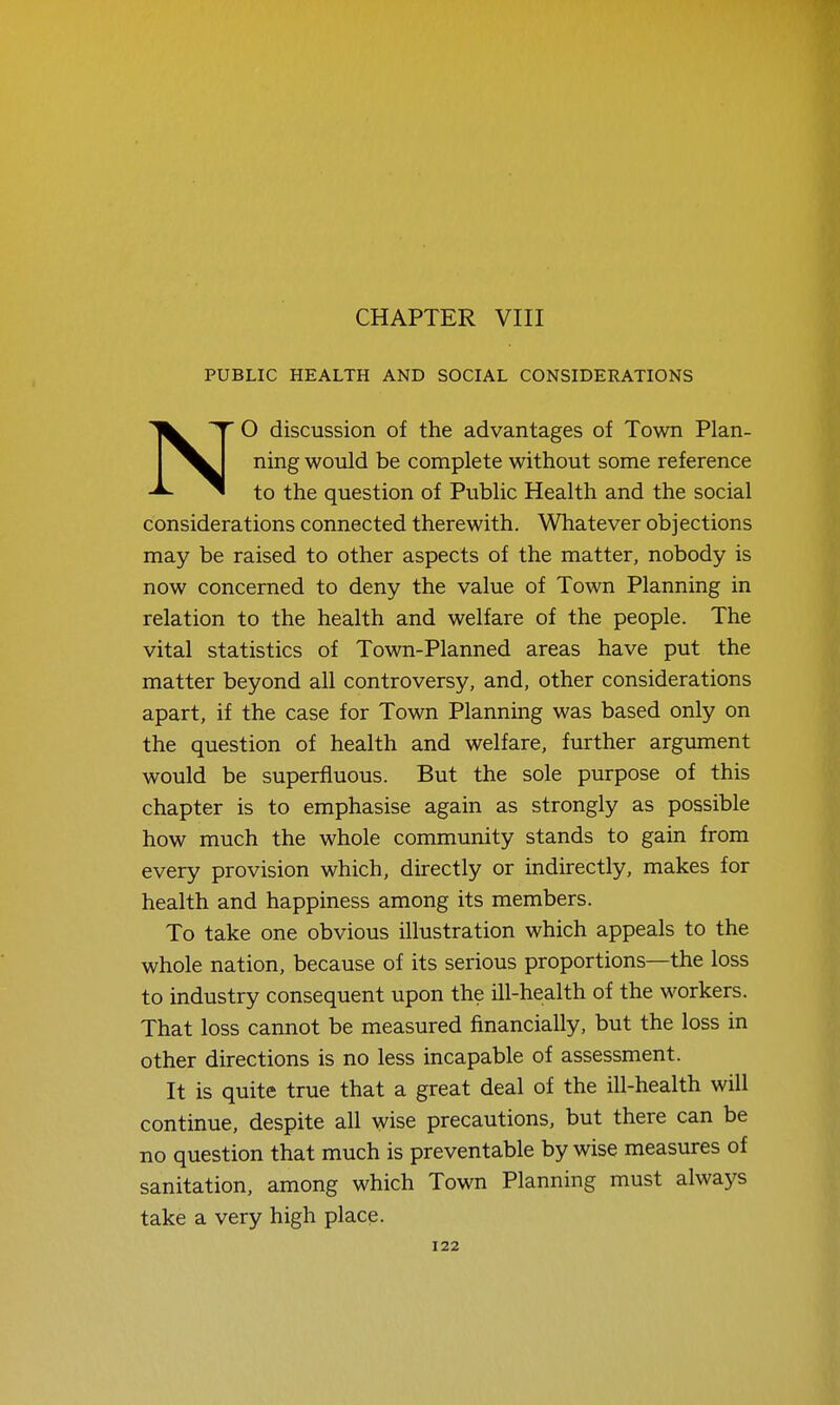 CHAPTER VIII PUBLIC HEALTH AND SOCIAL CONSIDERATIONS NO discussion of the advantages of Town Plan- ning would be complete without some reference to the question of Public Health and the social considerations connected therewith. Whatever objections may be raised to other aspects of the matter, nobody is now concerned to deny the value of Town Planning in relation to the health and welfare of the people. The vital statistics of Town-Planned areas have put the matter beyond all controversy, and, other considerations apart, if the case for Town Planning was based only on the question of health and welfare, further argviment would be superfluous. But the sole purpose of this chapter is to emphasise again as strongly as possible how much the whole community stands to gain from every provision which, directly or indirectly, makes for health and happiness among its members. To take one obvious illustration which appeals to the whole nation, because of its serious proportions—the loss to industry consequent upon the ill-health of the workers. That loss cannot be measured financially, but the loss in other directions is no less incapable of assessment. It is quite true that a great deal of the ill-health will continue, despite all wise precautions, but there can be no question that much is preventable by wise measures of sanitation, among which Town Planning must always take a very high place.