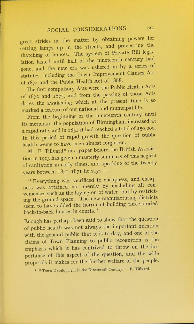 great strides in the matter by obtaining powers for setting lamps up in the streets, and preventmg the thatching of houses. The system of Private Bill legis- lation lasted until half of the nineteenth century had gone, and the new era was ushered in by a series of statutes, including the Town Improvement Clauses Act of 1874 and the Public Health Act of 1888. The first compulsory Acts were the Public Health Acts of 1872 and 1875, and from the passing of those Acts dates the awakening which at the present time is so marked a feature of our national and municipal life. From the beginning of the nineteenth century until its meridian, the population of Birmingham increased at a rapid rate, and in 1851 it had reached a total of 250,000. In this period of rapid growth the question of public health seems to have been almost forgotten. Mr. F. Tillyard* in a paper before the British Associa- tion in 1913 has given a masterly summary of this neglect of sanitation in early times, and speaking of the twenty years between 1851-1871 he says :—  Everything was sacrificed to cheapness, and cheap- ness was attained not merely by excluding all con- veniences such as the laying on of water, but by restrict- ing the ground space. The new manufacturing districts seem to have added the horror of building three-storied back-to-back houses in courts. Enough has perhaps been said to show that the question of public health was not always the important question with the general public that it is to-day, and one of the claims of Town Planning to public recognition is the emphasis which it has contrived to throw on the im- portance of this aspect of the question, and the wide proposals it makes for the further welfare of the people. * Town Development in the Nineteenth Century. F. Tillyard.