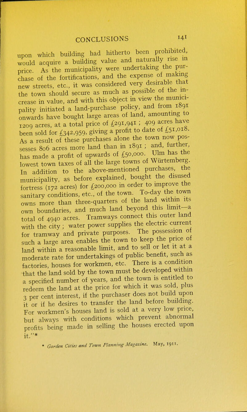upon which building had hitherto been prohibited, would acquire a building value and naturally rise m price As the municipality were undertaking the pur- chase of the fortifications, and the expense of making new streets, etc., it was considered very desirable that the town should secure as much as possible of the m- crease in value, and with this object in view the munici- pality initiated a land-purchase policy, and from liigi onwards have bought large areas of land, amounting to 1209 acres, at a total price of £291,941 ; f9 acres have been sold for £342,959. giving a profit to date of £5i,oi«. As a result of these purchases alone the town now pos- sesses 806 acres more land than in 1891 ; and, further, has made a profit of upwards of £50,000 Uhn has the lowest town taxes of all the large towns of Wurtemberg. In addition to the above-mentioned purchases, the municipality, as before explained, bought the disused fortress (172 acres) for £200,000 in order to improve the sanitary conditions, etc., of the town. To-day the to^^m owns more than three-quarters of the land within its own boundaries, and much land beyond this limit—a total of 4940 acres. Tramways connect this outer land with the city ; water power supplies the electric current for tramway and private purposes. The possession of such a large area enables the town to keep the price of land within a reasonable limit, and to sell or let it at a moderate rate for undertakings of public benefit, such as factories, houses for workmen, etc. There is a condition that the land sold by the town must be developed withm a specified number of years, and the town is entitled to redeem the land at the price for which it was sold, plus ^ per cent interest, if the purchaser does not build upon it or if he desires to transfer the land before buildmg. For workmen's houses land is sold at a very low price, but always with conditions which prevent abnormal profits being made in selling the houses erected upon it.* • Garden Cities and Town Planning Magazine. May, 1911-