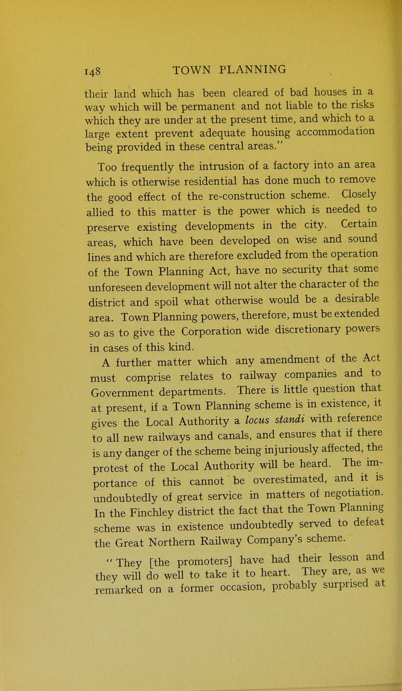 their land which has been cleared of bad houses in a way which will be permanent and not liable to the risks which they are under at the present time, and which to a large extent prevent adequate housing accommodation being provided in these central areas. Too frequently the intrusion of a factory into an area which is otherwise residential has done much to remove the good effect of the re-construction scheme. Closely allied to this matter is the power which is needed to preserve existing developments in the city. Certain areas, which have been developed on wise and sound lines and which are therefore excluded from the operation of the Town Planning Act, have no security that some unforeseen development will not alter the character of the district and spoil what otherwise would be a desirable area. Town Planning powers, therefore, must be extended so as to give the Corporation wide discretionary powers in cases of this kind. A further matter which any amendment of the Act must comprise relates to railway companies and to Government departments. There is little question that at present, if a Town Planning scheme is in existence, it gives the Local Authority a locus standi with reference to all new railways and canals, and ensures that if there is any danger of the scheme being injuriously affected, the protest of the Local Authority will be heard. The im- portance of this cannot be overestimated, and it is undoubtedly of great service in matters of negotiation. In the Finchley district the fact that the Town Plannmg scheme was in existence undoubtedly served to defeat the Great Northern Railway Company's scheme. They [the promoters] have had their lesson and they will do well to take it to heart. They are, as we remarked on a former occasion, probably surprised at