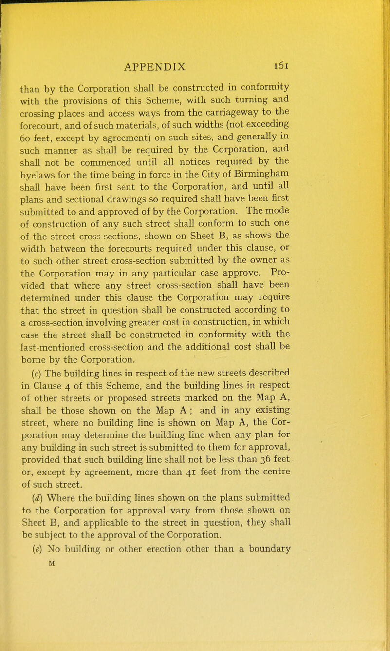 than by the Corporation shall be constructed in conformity with the provisions of this Scheme, with such turning and crossing places and access ways from the carriageway to the forecourt, and of such materials, of such widths (not exceeding 60 feet, except by agreement) on such sites, and generally in such manner as shall be required by the Corporation, and shall not be commenced until all notices required by the byelaws for the time being in force in the City of Birmingham shall have been first sent to the Corporation, and until all plans and sectional drawings so required shall have been first submitted to and approved of by the Corporation. The mode of construction of any such street shall conform to such one of the street cross-sections, shown on Sheet B, as shows the width between the forecourts required under this clause, or to such other street cross-section submitted by the owner as the Corporation may in any particular case approve. Pro- vided that where any street cross-section shall have been determined under this clause the Corporation may require that the street in question shall be constructed according to a cross-section involving greater cost in construction, in which case the street shall be constructed in conformity with the last-mentioned cross-section and the additional cost shall be borne by the Corporation. (c) The building lines in respect of the new streets described in Clause 4 of this Scheme, and the building lines in respect of other streets or proposed streets marked on the Map A, shall be those shown on the Map A; and in any existing street, where no building line is shown on Map A, the Cor- poration may determine the building line when any plan for any building in such street is submitted to them for approval, provided that such building Hne shall not be less than 36 feet or, except by agreement, more than 41 feet from the centre of such street. {d) Where the building lines shown on the plans submitted to the Corporation for approval vary from those shown on Sheet B, and applicable to the street in question, they shall be subject to the approval of the Corporation. (e) No building or other erection other than a boundary M