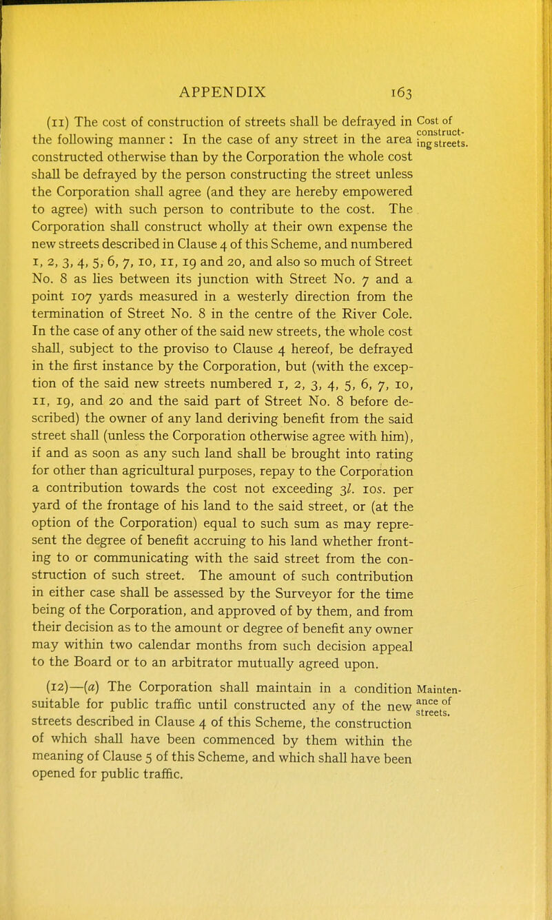 (11) The cost of construction of streets shall be defrayed in Cost of the following manner: In the case of any street in the area ing streets, constructed otherwise than by the Corporation the whole cost shall be defrayed by the person constructing the street unless the Corporation shall agree (and they are hereby empowered to agree) with such person to contribute to the cost. The Corporation shall construct wholly at their own expense the new streets described in Clause 4 of this Scheme, and numbered I, 2, 3, 4, 5, 6, 7, 10, II, 19 and 20, and also so much of Street No. 8 as lies between its junction with Street No. 7 and a point 107 yards measured in a westerly direction from the termination of Street No. 8 in the centre of the River Cole. In the case of any other of the said new streets, the whole cost shall, subject to the proviso to Clause 4 hereof, be defrayed in the first instance by the Corporation, but (with the excep- tion of the said new streets numbered i, 2, 3, 4, 5, 6, 7, 10, II, ig, and 20 and the said part of Street No. 8 before de- scribed) the owner of any land deriving benefit from the said street shall (unless the Corporation otherwise agree with him), if and as soon as any such land shall be brought into rating for other than agricultural purposes, repay to the Corporation a contribution towards the cost not exceeding ^l. 10s. per yard of the frontage of his land to the said street, or (at the option of the Corporation) equal to such sum as may repre- sent the degree of benefit accruing to his land whether front- ing to or communicating with the said street from the con- struction of such street. The amount of such contribution in either case shall be assessed by the Surveyor for the time being of the Corporation, and approved of by them, and from their decision as to the amount or degree of benefit any owner may within two calendar months from such decision appeal to the Board or to an arbitrator mutually agreed upon. (12) —(a) The Corporation shall maintain in a condition Mainten- suitable for public traffic until constructed any of the new g^reets^ streets described in Clause 4 of this Scheme, the construction of which shall have been commenced by them within the meaning of Clause 5 of this Scheme, and which shall have been opened for pubhc traffic.