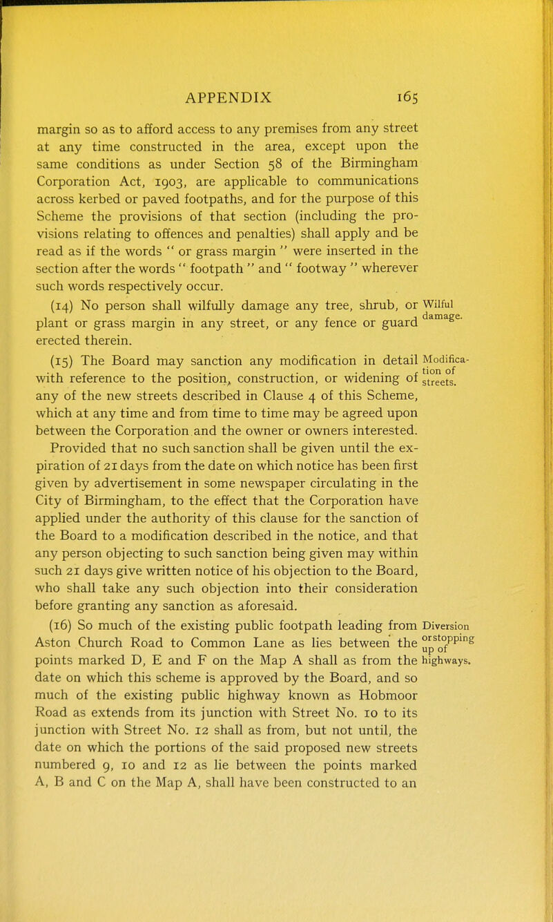 margin so as to afford access to any premises from any street at any time constructed in the area, except upon the same conditions as under Section 58 of the Birmingham Corporation Act, 1903, are appHcable to communications across kerbed or paved footpaths, and for the purpose of this Scheme the provisions of that section (including the pro- visions relating to offences and penalties) shall apply and be read as if the words  or grass margin  were inserted in the section after the words  footpath  and  footway  wherever such words respectively occur. (14) No person shall wilfully damage any tree, shrub, or Wilful plant or grass margin in any street, or any fence or guard ^^^S^- erected therein. (15) The Board may sanction any modification in detail Modifica- with reference to the position, construction, or widening of streets, any of the new streets described in Clause 4 of this Scheme, which at any time and from time to time may be agreed upon between the Corporation and the owner or owners interested. Provided that no such sanction shall be given until the ex- piration of 21 days from the date on which notice has been first given by advertisement in some newspaper circulating in the City of Birmingham, to the effect that the Corporation have applied under the authority of this clause for the sanction of the Board to a modification described in the notice, and that any person objecting to such sanction being given may within such 21 days give written notice of his objection to the Board, who shall take any such objection into their consideration before granting any sanction as aforesaid. (16) So much of the existing public footpath leading from Diversion Aston Church Road to Common Lane as lies between the yp^of*^^'^ points marked D, E and F on the Map A shall as from the highways, date on which this scheme is approved by the Board, and so much of the existing public highway known as Hobmoor Road as extends from its junction with Street No. 10 to its junction with Street No. 12 shall as from, but not until, the date on which the portions of the said proposed new streets numbered g, 10 and 12 as lie between the points marked A, B and C on the Map A, shall have been constructed to an