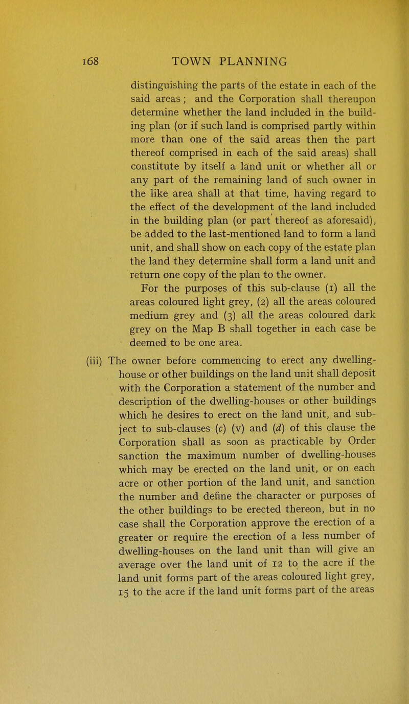 distinguishing the parts of the estate in each of the said areas; and the Corporation shall thereupon determine whether the land included in the build- ing plan (or if such land is comprised partly within more than one of the said areas then the part thereof comprised in each of the said areas) shall constitute by itself a land unit or whether all or any part of the remaining land of such owner in the like area shall at that time, having regard to the effect of the development of the land included in the building plan (or part thereof as aforesaid), be added to the last-mentioned land to form a land unit, and shall show on each copy of the estate plan the land they determine shall form a land unit and return one copy of the plan to the owner. For the purposes of this sub-clause (i) all the areas coloxrred light grey, (2) all the areas coloured medium grey and (3) all the areas coloured dark grey on the Map B shall together in each case be deemed to be one area. The owner before commencing to erect any dwelling- house or other buildings on the land unit shall deposit with the Corporation a statement of the number and description of the dwelling-houses or other buildings which he desires to erect on the land unit, and sub- ject to sub-clauses (c) (v) and {d) of this clause the Corporation shall as soon as practicable by Order sanction the maximum number of dwelling-houses which may be erected on the land unit, or on each acre or other portion of the land unit, and sanction the number and define the character or purposes of the other buildings to be erected thereon, but in no case shall the Corporation approve the erection of a greater or require the erection of a less number of dwelhng-houses on the land unit than will give an average over the land unit of 12 to the acre if the land unit forms part of the areas coloured light grey. 15 to the acre if the land unit forms part of the areas