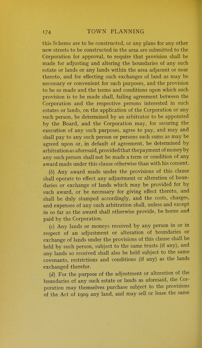 this Scheme are to be constructed, or any plans for any other new streets to be constructed in the area are submitted to the Corporation for approval, to require that provision shall be made for adjusting and altering the boundaries of any such estate or lands or any lands within the area adjacent or near thereto, and for effecting such exchanges of land as may be necessary or convenient for such purposes, and the provision to be so made and the terms and conditions upon which such provision is to be made shall, failing agreement between the Corporation and the respective persons interested in such estates or lands, on the application of the Corporation or any such person, be determined by an arbitrator to be appointed by the Board, and the Corporation may, for securing the execution of any such purposes, agree to pay, and may and shall pay to any such person or persons such sums as may be agreed upon or,, in default of agreement, be determined by arbitration as aforesaid, provided that the payment of money by any such person shall not be made a term or condition of any award made under this clause otherwise than with his consent. (b) Any award made under the provisions of this clause shall operate to effect any adjustment or alteration of boun- daries or exchange of lands which may be provided for by such award, or be necessary for giving effect thereto, and shall be duly stamped accordingly, and the costs, charges, and expenses of any such arbitration shall, unless and except in so far as the award shall otherwise provide, be borne and paid by the Corporation. (c) Any lands or moneys received by any person in or in respect of an adjustment or alteration of boundaries or exchange of lands under the provisions of this clause shall be held by such person, subject to the same trusts (if any), and any lands so received shall also be held subject to the same covenants, restrictions and conditions (if any) as the lands exchanged therefor. (d) For the purpose of the adjustment or alteration of the boundaries of any such estate or lands as aforesaid, the Cor- poration may themselves purchase subject to the provisions of the Act of 1909 any land, and may sell or lease the same
