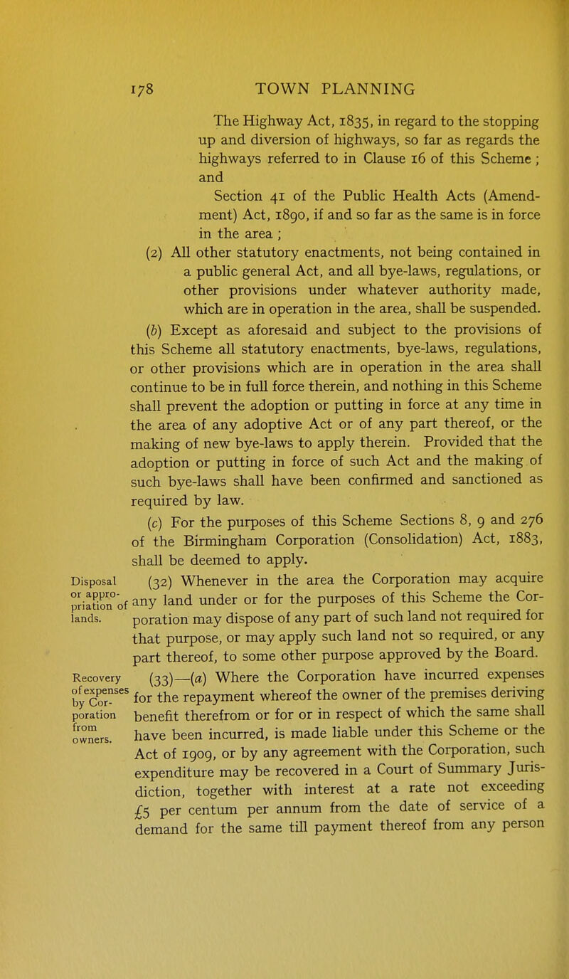 The Highway Act, 1835, in regard to the stopping up and diversion of highways, so far as regards the highways referred to in Clause 16 of this Scheme ; and Section 41 of the PubUc Health Acts (Amend- ment) Act, 1890, if and so far as the same is in force in the area; (2) All other statutory enactments, not being contained in a public general Act, and all bye-laws, regulations, or other provisions under whatever authority made, which are in operation in the area, shall be suspended. (b) Except as aforesaid and subject to the provisions of this Scheme all statutory enactments, bye-laws, regulations, or other provisions which are in operation in the area shall continue to be in full force therein, and nothing in this Scheme shall prevent the adoption or putting in force at any time in the area of any adoptive Act or of any part thereof, or the making of new bye-laws to apply therein. Provided that the adoption or putting in force of such Act and the making of such bye-laws shall have been confirmed and sanctioned as required by law. (c) For the purposes of this Scheme Sections 8, 9 and 276 of the Birmingham Corporation (Consolidation) Act, 1883, shall be deemed to apply. Disposal (32) Whenever in the area the Corporation may acquire priation°of ^ny land under or for the purposes of this Scheme the Cor- lands. poration may dispose of any part of such land not required for that purpose, or may apply such land not so required, or any part thereof, to some other purpose approved by the Board. Recovery (33)—{a) Where the Corporation have incurred expenses by^Cor'^^ for the repayment whereof the owner of the premises deriving poration benefit therefrom or for or in respect of which the same shall owners. have been incurred, is made liable under this Scheme or the Act of 1909, or by any agreement with the Corporation, such expenditure may be recovered in a Court of Summary Juris- diction, together with interest at a rate not exceeding £5 per centum per annum from the date of service of a demand for the same tUl payment thereof from any person