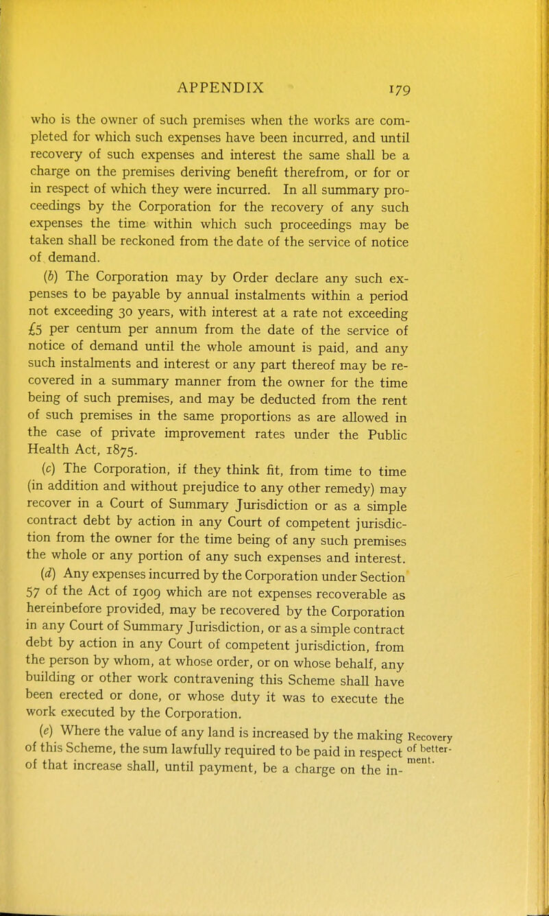 who is the owner of such premises when the works are com- pleted for which such expenses have been incurred, and until recovery of such expenses and interest the same shall be a charge on the premises deriving benefit therefrom, or for or in respect of which they were incurred. In all summary pro- ceedings by the Corporation for the recovery of any such expenses the time within which such proceedings may be taken shall be reckoned from the date of the service of notice of demand. (5) The Corporation may by Order declare any such ex- penses to be payable by annual instalments within a period not exceeding 30 years, with interest at a rate not exceeding £S per centiun per annum from the date of the service of notice of demand until the whole amount is paid, and any such instalments and interest or any part thereof may be re- covered in a summary manner from the owner for the time being of such premises, and may be deducted from the rent of such premises in the same proportions as are allowed in the case of private improvement rates under the PubUc Health Act, 1875. (c) The Corporation, if they think fit, from time to time (in addition and without prejudice to any other remedy) may recover in a Court of Summary Jurisdiction or as a simple contract debt by action in any Court of competent jurisdic- tion from the owner for the time being of any such premises the whole or any portion of any such expenses and interest. (d) Any expenses incurred by the Corporation under Section 57 of the Act of 1909 which are not expenses recoverable as hereinbefore provided, may be recovered by the Corporation in any Court of Summary Jurisdiction, or as a simple contract debt by action in any Court of competent jurisdiction, from the person by whom, at whose order, or on whose behalf, any building or other work contravening this Scheme shall have been erected or done, or whose duty it was to execute the work executed by the Corporation, {e) Where the value of any land is increased by the making Recovery of this Scheme, the sum lawfully required to be paid in respect °^ ^etter- of that increase shall, until payment, be a charge on the in- '^'*