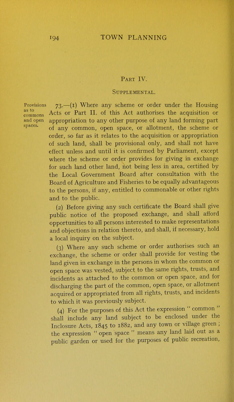 Part IV. Supplemental. Provisions 73.—(i) Where any scheme or order under the Housing cornmons ^^^^ Psirt II. of this Act authorises the acquisition or and open appropriation to any other purpose of any land forming part spaces. g^^y (,Qj^jnon, Open space, or allotment, the scheme or order, so far as it relates to the acquisition or appropriation of such land, shall be provisional only, and shall not have effect unless and until it is confirmed by Parhament, except where the scheme or order provides for giving in exchange for such land other land, not being less in area, certified by the Local Government Board after consultation with the Board of Agriculture and Fisheries to be equally advantageous to the persons, if any, entitled to commonable or other rights and to the pubhc. (2) Before giving any such certificate the Board shall give pubhc notice of the proposed exchange, and shall afford opportunities to all persons interested to make representations and objections in relation thereto, and shall, if necessary, hold a local inquiry on the subject. (3) Where any such scheme or order authorises such an exchange, the scheme or order shall provide for vesting the land given in exchange in the persons in whom the common or open space was vested, subject to the same rights, trusts, and incidents as attached to the common or open space, and for discharging the part of the common, open space, or allotment acquired or appropriated from all rights, trusts, and incidents to which it was previously subject. (4) For the purposes of this Act the expression  common  shall include any land subject to be enclosed under the Inclosure Acts, 1845 to 1882, and any town or village green ; the expression  open space  means any land laid out as a public garden or used for the purposes of public recreation.