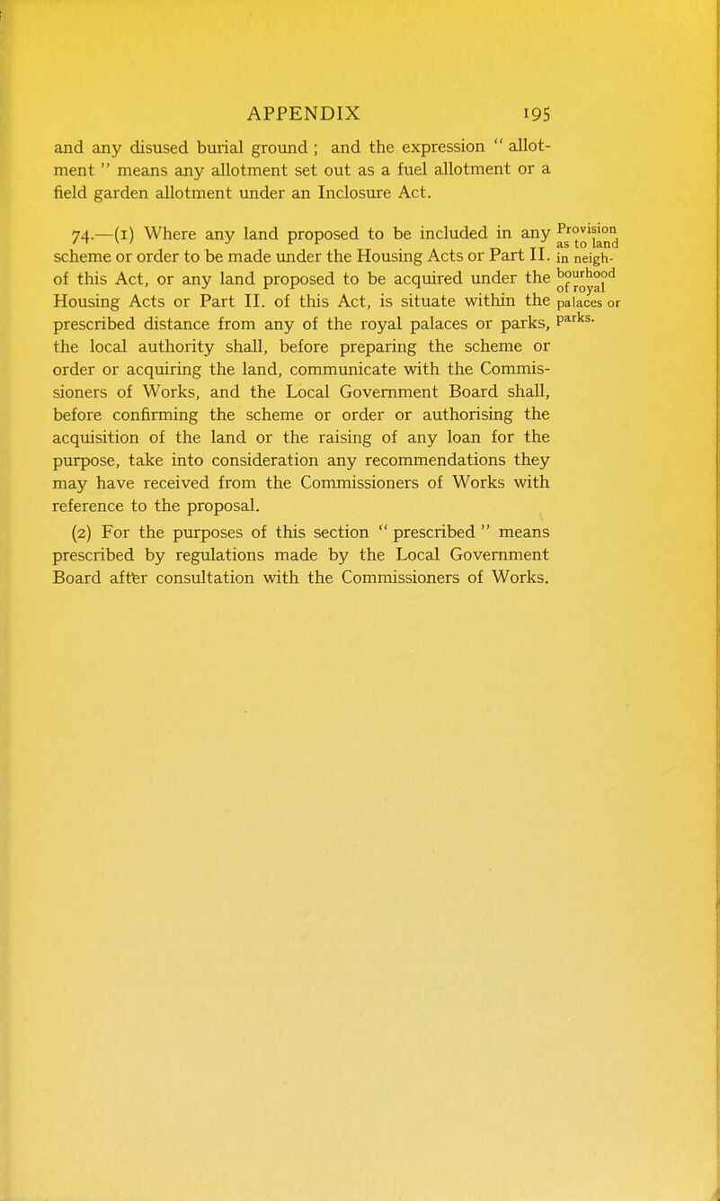 and any disused burial ground ; and the expression  allot- ment  means any allotment set out as a fuel allotment or a field garden allotment under an Inclosure Act. 74.—(i) Where any land proposed to be included in any scheme or order to be made under the Housing Acts or Part II. ia neigh- of this Act, or any land proposed to be acquired under the ^y^j^ Housing Acts or Part II. of this Act, is situate within the palaces or prescribed distance from any of the royal palaces or parks, P^'^^^- the local authority shall, before preparing the scheme or order or acquiring the land, communicate with the Commis- sioners of Works, and the Local Government Board shall, before confirming the scheme or order or authorising the acquisition of the land or the raising of any loan for the purpose, take into consideration any recommendations they may have received from the Commissioners of Works with reference to the proposal. (2) For the purposes of this section  prescribed  means prescribed by regulations made by the Local Government Board aftter consultation with the Commissioners of Works.