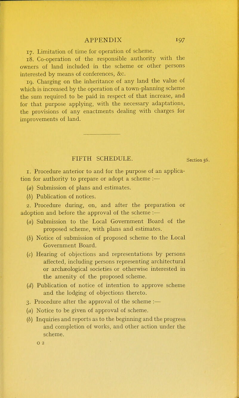 17. Limitation of time for operation of scheme. 18. Co-operation of the responsible authority with the owners of land included in the scheme or other persons interested by means of conferences, &c. 19. Charging on the inheritance of any land the value of which is increased by the operation of a town-planning scheme the sum required to be paid in respect of that increase, and for that purpose applying, with the necessary adaptations, the provisions of any enactments dealing with charges for improvements of land. FIFTH SCHEDULE. Section 1. Procedure anterior to and for the purpose of an applica- tion for authority to prepare or adopt a scheme :— (a) Submission of plans and estimates. (b) Pubhcation of notices. 2. Procedure during, on, and after the preparation or adoption and before the approval of the scheme :— (fl) Submission to the Local Government Board of the proposed scheme, with plans and estimates. {b) Notice of submission of proposed scheme to the Local Government Board. (c) Hearing of objections and representations by persons affected, including persons representing architectural or archaeological societies or otherwise interested in the amenity of the proposed scheme. {d) Pubhcation of notice of intention to approve scheme and the lodging of objections thereto. 3. Procedure after the approval of the scheme :— (a) Notice to be given of approval of scheme. (b) Inquiries and reports as to the beginning and the progress and completion of works, and other action under the scheme, o 2