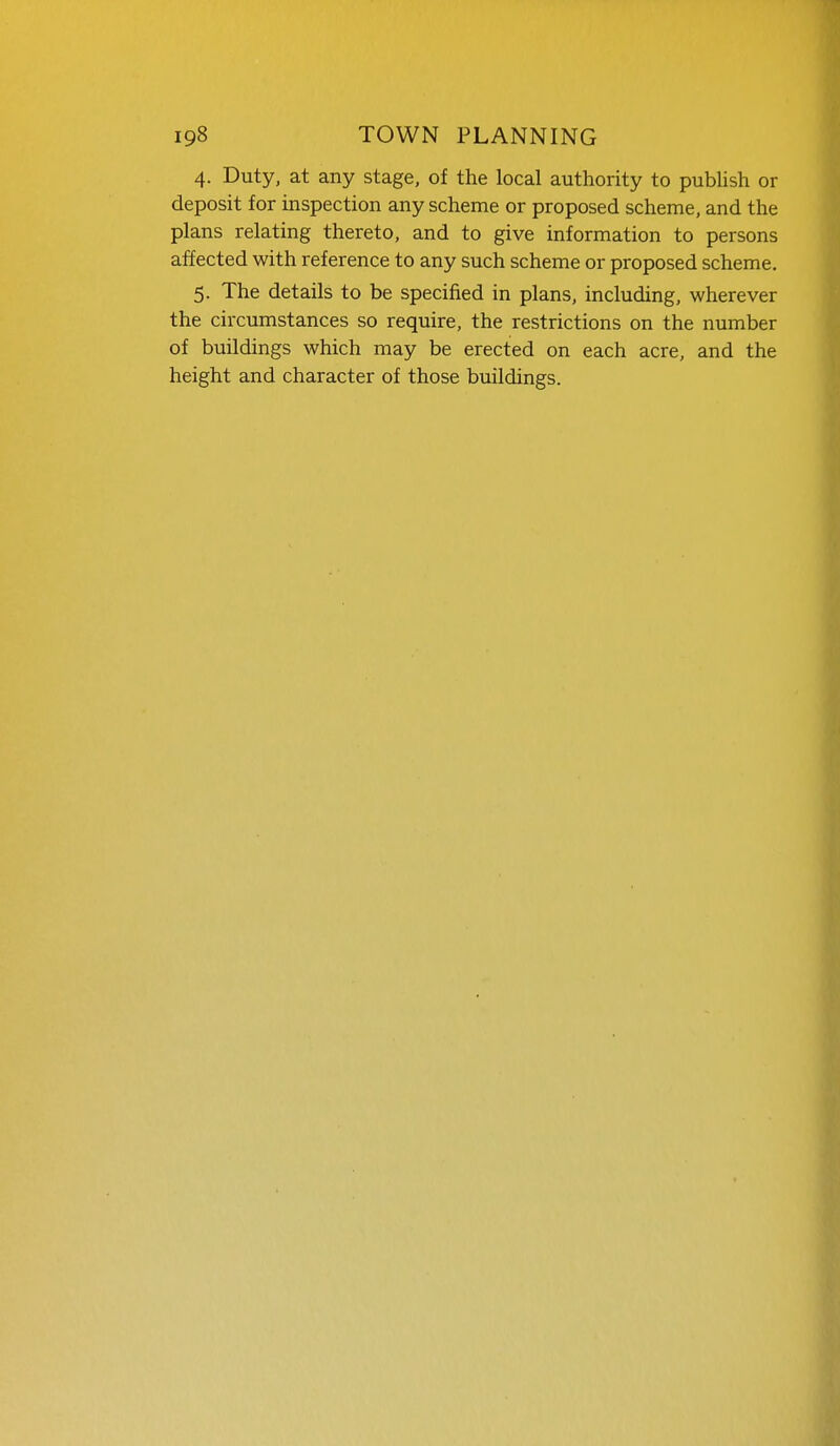 4. Duty, at any stage, of the local authority to pubUsh or deposit for inspection any scheme or proposed scheme, and the plans relating thereto, and to give information to persons affected with reference to any such scheme or proposed scheme. 5. The details to be specified in plans, including, wherever the circumstances so require, the restrictions on the number of buildings which may be erected on each acre, and the height and character of those buildings.