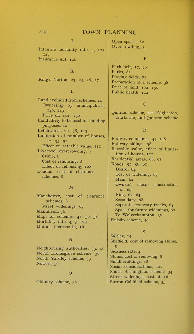 I Infantile mortality rate, 4, 123, 127 Insurance Act, 126 K King's Norton, 23, 24, 26, 27 L Land excluded from schemes, 44 Ownership by municipalities, 140- 143 Price of, 102, 150 Land likely to be used for building purposes, 40 Letchworth, 20, 78, 143 Limitation of number of houses, 12, 35, 91 Effect on rateable value, iii Liverpool overcrowding, 3 Crime, 6 Cost of rehousing, 8 Effect of rehousing, 128 London, cost of clearance schemes, 8 M Manchester, cost of clearance schemes, 8 Street widenings, 67 Mannheim, 76 Maps for schemes, 48, 50, 58 Mortality rate, 4, 9, 123 Motors, increase in, 16 N Neighbouring authorities, 33, 40 North Bromsgrove scheme, 36 North Yardley scheme, 33 Notices, 56 O Oldbury scheme, 35 Open spaces, 82 Overcrowding, 3 P Park belt, 17, 76 Parks, 82 Playing fields, 87 Preparation of a scheme, 38 Price of land, 102, 150 Public health, 122 Q Quinton scheme, see Edgbaston, Harbome, and Quinton scheme R Railway companies, 44, 148 Railway sidings, 58 Rateable value, effect of limita- tion of houses. III Residential areas, 88, 91 Roads, 51, 56, 61 Board, 64 Cost of widening, 67 Main, 62 Owners', cheap construction of, 69 Ring, 62, 64 Secondary, 68 Separate tramway tracks, 64 Space for future widenings, 67 To Wolverhampton, 36 Ruislip scheme, 59 S Saltley, 25 Sheffield, cost of removing slums, 8 Sickness rate, 4 Slums, cost of removing, 8 Small Holdings, 88 Social considerations, 122 South Birmingham scheme, 34 Street widenings, cost of, 16 Sutton Coldfield scheme, 35
