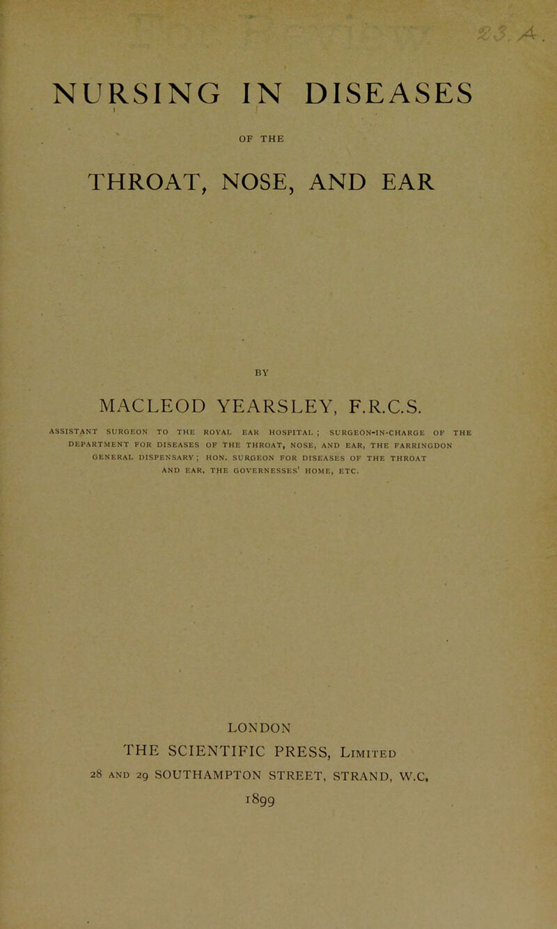 NURSING IN DISEASES I f OF THE THROAT, NOSE, AND EAR BY MACLEOD YEARSLEY, F.R.C.S. ASSISTANT SURGEON TO THE ROYAL EAR HOSPITAL ; SURGEON-IN-CHARGE OF THE DEPARTMENT FOR DISEASES OF THE THROAT, NOSE, AND EAR, THE FARRINGDON GENERAL DISPENSARY; HON. SURGEON FOR DISEASES OF THE THROAT AND EAR, THE GOVERNESSES' HOME, ETC. LONDON THE SCIENTIFIC PRESS, Limited 28 and 29 SOUTHAMPTON STREET, STRAND, W.C.