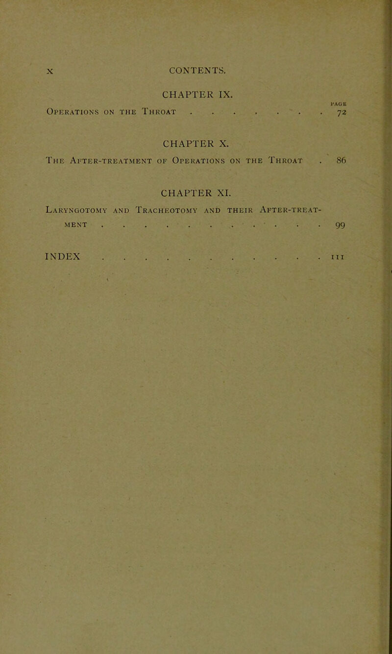 CHAPTER IX. l'AGE Operations on the Throat 72 CHAPTER X. The Apter-treatment of Operations on the Throat . 86 CHAPTER XI. Laryngotomy and Tracheotomy and their After-treat- ment . 99 INDEX hi