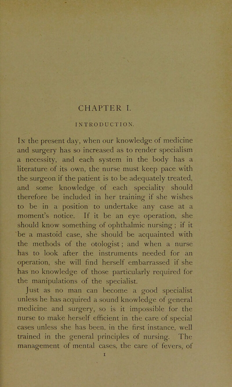 INTRODUCTION. In the present day, when our knowledge of medicine and surgery has so increased as to render specialism a necessity, and each system in the body has a literature of its own, the nurse must keep pace with the surgeon if the patient is to be adequately treated, and some knowledge of each speciality should therefore be included in her training if she wishes to be in a position to undertake any case at a moment’s notice. If it be an eye operation, she should know something of ophthalmic nursing ; if it be a mastoid case, she should be acquainted with the methods of the otologist; and when a nurse has to look after the instruments needed for an operation, she will find herself embarrassed if she has no knowledge of those particularly required for the manipulations of the specialist. Just as no man can become a good specialist unless he has acquired a sound knowledge of general medicine and surgery, so is it impossible for the nurse to make herself efficient in the care of special cases unless she has been, in the first instance, well trained in the general principles of nursing. The management of mental cases, the care of fevers, of