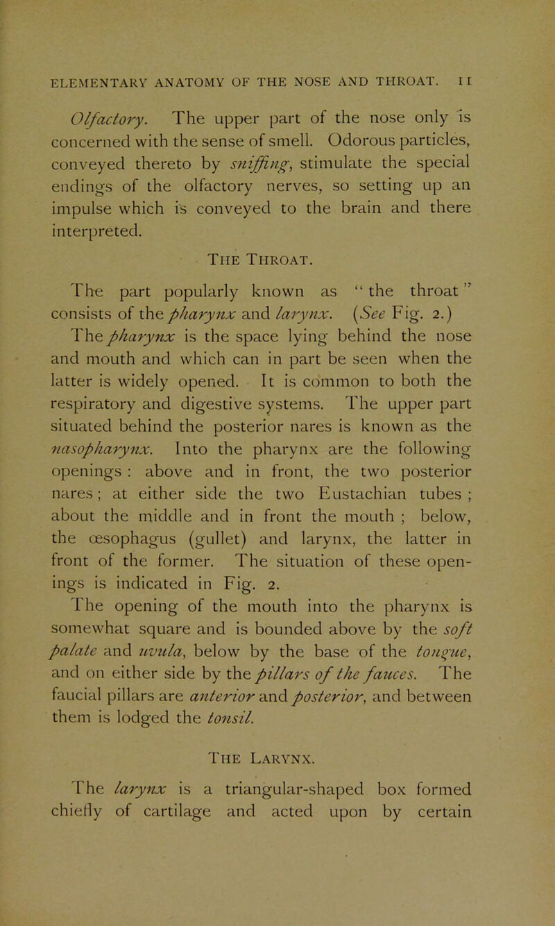 Olfactory. The upper part of the nose only is concerned with the sense of smell. Odorous particles, conveyed thereto by sniffing, stimulate the special endings of the olfactory nerves, so setting up an impulse which is conveyed to the brain and there interpreted. The Throat. The part popularly known as “ the throat ” consists of the pharynx and larynx. (See Fig. 2.) The pharynx is the space lying behind the nose and mouth and which can in part be seen when the latter is widely opened. It is common to both the respiratory and digestive systems. The upper part situated behind the posterior nares is known as the nasopharynx. Into the pharynx are the following openings : above and in front, the two posterior nares; at either side the two Eustachian tubes ; about the middle and in front the mouth ; below, the oesophagus (gullet) and larynx, the latter in front of the former. The situation of these open- ings is indicated in Fig. 2. The opening of the mouth into the pharynx is somewhat square and is bounded above by the soft palate and uvula, below by the base of the tongue, and on either side by the. pillars of the fatices. The faucial pillars are anterior and posterior, and between them is lodged the tonsil. The Larynx. The larynx is a triangular-shaped box formed chiefly of cartilage and acted upon by certain