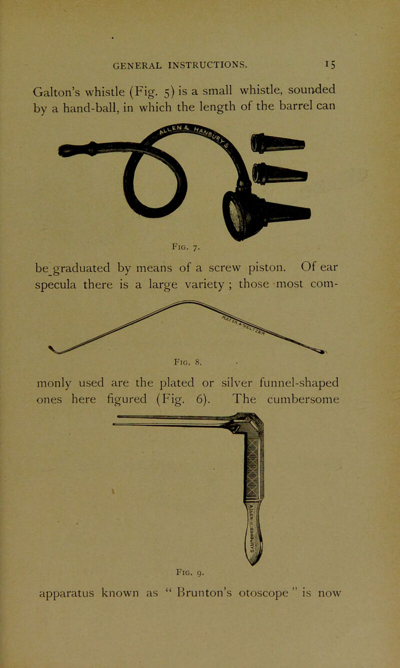 monly used are the plated or silver funnel-shaped ones here figured (Fig. 6). The cumbersome Gabon’s whistle (Fig. 5) is a small whistle, sounded by a hand-ball, in which the length of the barrel can Fig. 7. be graduated by means of a screw piston. Of ear specula there is a large variety ; those most com- Fig. 9. apparatus known as “ Rrunton’s otoscope ” is now