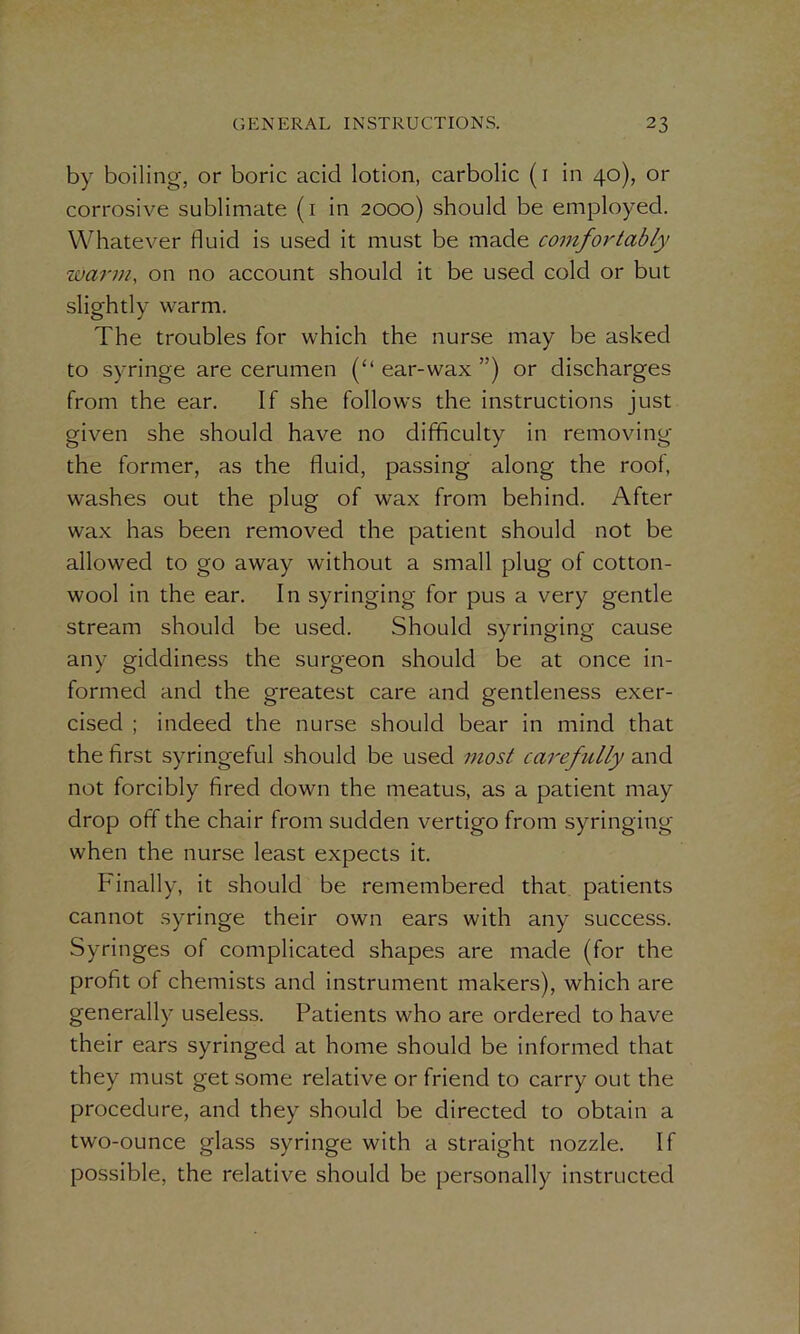 by boiling, or boric acid lotion, carbolic (1 in 40), or corrosive sublimate (1 in 2000) should be employed. Whatever fluid is used it must be made comfortably warm, on no account should it be used cold or but slightly warm. The troubles for which the nurse may be asked to syringe are cerumen (“ ear-wax ”) or discharges from the ear. If she follows the instructions just given she should have no difficulty in removing the former, as the fluid, passing along the root, washes out the plug of wax from behind. After wax has been removed the patient should not be allowed to go away without a small plug of cotton- wool in the ear. In syringing for pus a very gentle stream should be used. Should syringing cause any giddiness the surgeon should be at once in- formed and the greatest care and gentleness exer- cised ; indeed the nurse should bear in mind that the first syringeful should be used most carefully and not forcibly fired down the meatus, as a patient may drop off the chair from sudden vertigo from syringing when the nurse least expects it. Finally, it should be remembered that patients cannot syringe their own ears with any success. Syringes of complicated shapes are made (for the profit of chemists and instrument makers), which are generally useless. Patients who are ordered to have their ears syringed at home should be informed that they must get some relative or friend to carry out the procedure, and they should be directed to obtain a two-ounce glass syringe with a straight nozzle. If possible, the relative should be personally instructed