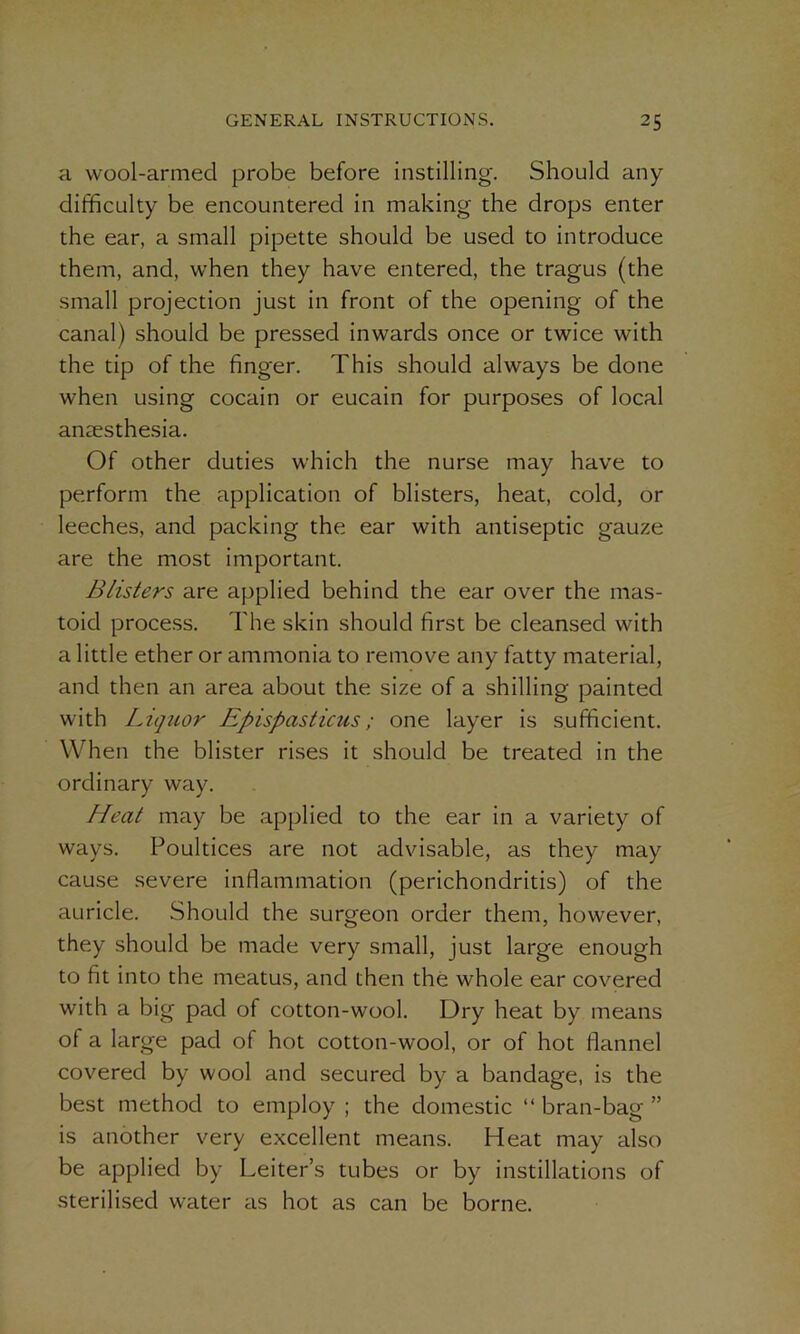 a wool-armed probe before instilling. Should any difficulty be encountered in making the drops enter the ear, a small pipette should be used to introduce them, and, when they have entered, the tragus (the small projection just in front of the opening of the canal) should be pressed inwards once or twice with the tip of the finger. This should always be done when using cocain or eucain for purposes of local anaesthesia. Of other duties which the nurse may have to perform the application of blisters, heat, cold, or leeches, and packing the ear with antiseptic gauze are the most important. Blisters are applied behind the ear over the mas- toid process. The skin should first be cleansed with a little ether or ammonia to remove any fatty material, and then an area about the size of a shilling painted with Liquor Epispasticus ; one layer is sufficient. When the blister rises it should be treated in the ordinary way. Heat may be applied to the ear in a variety of ways. Poultices are not advisable, as they may cause severe inflammation (perichondritis) of the auricle. Should the surgeon order them, however, they should be made very small, just large enough to fit into the meatus, and then the whole ear covered with a big pad of cotton-wool. Dry heat by means of a large pad of hot cotton-wool, or of hot flannel covered by wool and secured by a bandage, is the best method to employ ; the domestic “ bran-bag ” is another very excellent means. Heat may also be applied by Leiter’s tubes or by instillations of sterilised water as hot as can be borne.