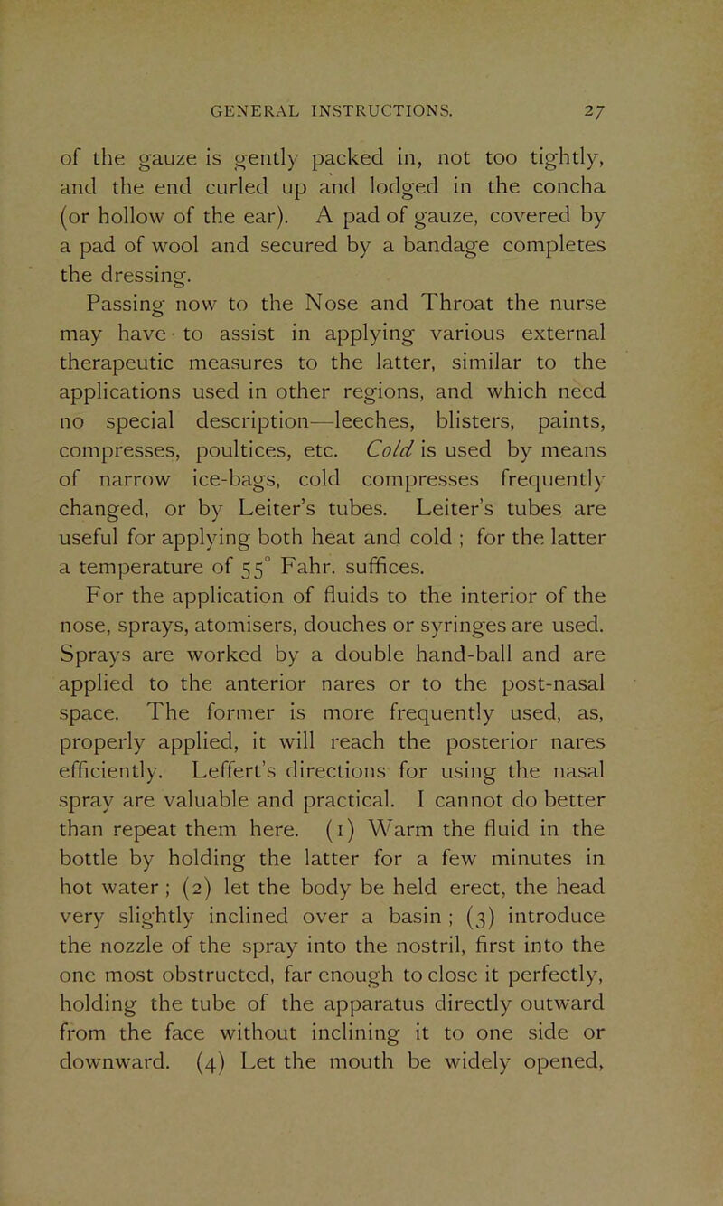 of the gauze is gently packed in, not too tightly, and the end curled up and lodged in the concha (or hollow of the ear). A pad of gauze, covered by a pad of wool and secured by a bandage completes the dressing,-. Passing- now to the Nose and Throat the nurse may have to assist in applying various external therapeutic measures to the latter, similar to the applications used in other regions, and which need no special description—leeches, blisters, paints, compresses, poultices, etc. Cold is used by means of narrow ice-bags, cold compresses frequently changed, or by Leiter’s tubes. Leiter’s tubes are useful for applying both heat and cold ; for the latter a temperature of 55° Fahr. suffices. For the application of fluids to the interior of the nose, sprays, atomisers, douches or syringes are used. Sprays are worked by a double hand-ball and are applied to the anterior nares or to the post-nasal space. The former is more frequently used, as, properly applied, it will reach the posterior nares efficiently. Leffert’s directions for using the nasal spray are valuable and practical. I cannot do better than repeat them here. (1) Warm the fluid in the bottle by holding the latter for a few minutes in hot water; (2) let the body be held erect, the head very slightly inclined over a basin ; (3) introduce the nozzle of the spray into the nostril, first into the one most obstructed, far enough to close it perfectly, holding the tube of the apparatus directly outward from the face without inclining it to one side or downward. (4) Let the mouth be widely opened,