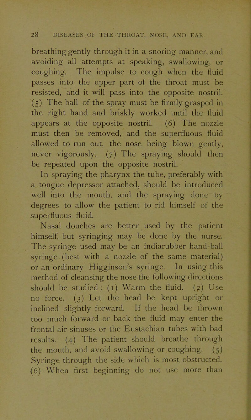 breathing gently through it in a snoring manner, and avoiding all attempts at speaking, swallowing, or coughing. The impulse to cough when the fluid passes into the upper part of the throat must be resisted, and it will pass into the opposite nostril. (5) The ball of the spray must be firmly grasped in the right hand and briskly worked until the fluid appears at the opposite nostril. (6) The nozzle must then be removed, and the superfluous fluid allowed to run out, the nose being blown gently, never vigorously. (7) The spraying should then be repeated upon the opposite nostril. In spraying the pharynx the tube, preferably with a tongue depressor attached, should be introduced well into the mouth, and the spraying done by degrees to allow the patient to rid himself of the superfluous fluid. Nasal douches are better used by the patient himself, but syringing may be done by the nurse. The syringe used may be an indiarubber hand-ball syringe (best with a nozzle of the same material) or an ordinary Higginson’s syringe. In using this method of cleansing the nose the following directions should be studied: (1) Warm the fluid. (2) Use no force. (3) Let the head be kept upright or inclined slightly forward. If the head be thrown too much forward or back the fluid may enter the frontal air sinuses or the Eustachian tubes with bad results. (4) The patient should breathe through the mouth, and avoid swallowing or coughing. (5) Syringe through the side which is most obstructed. (6) When first beginning do not use more than