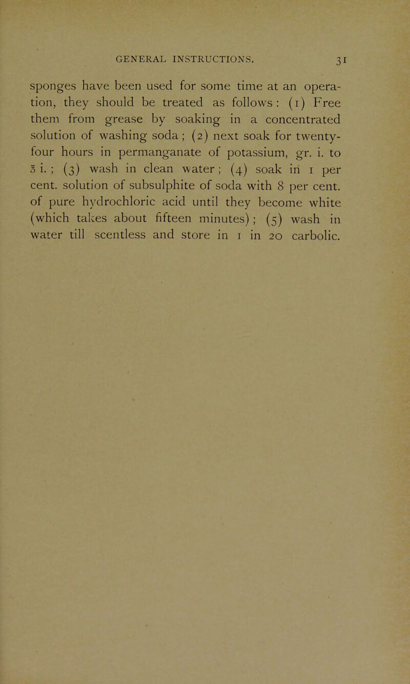 sponges have been used for some time at an opera- tion, they should be treated as follows: (1) Free them from grease by soaking in a concentrated solution of washing soda ; (2) next soak for twenty- four hours in permanganate of potassium, gr. i. to o i. ; (3) wash in clean water; (4) soak in 1 per cent, solution of subsulphite of soda with 8 per cent, of pure hydrochloric acid until they become white (which takes about fifteen minutes); (5) wash in water till scentless and store in 1 in 20 carbolic.