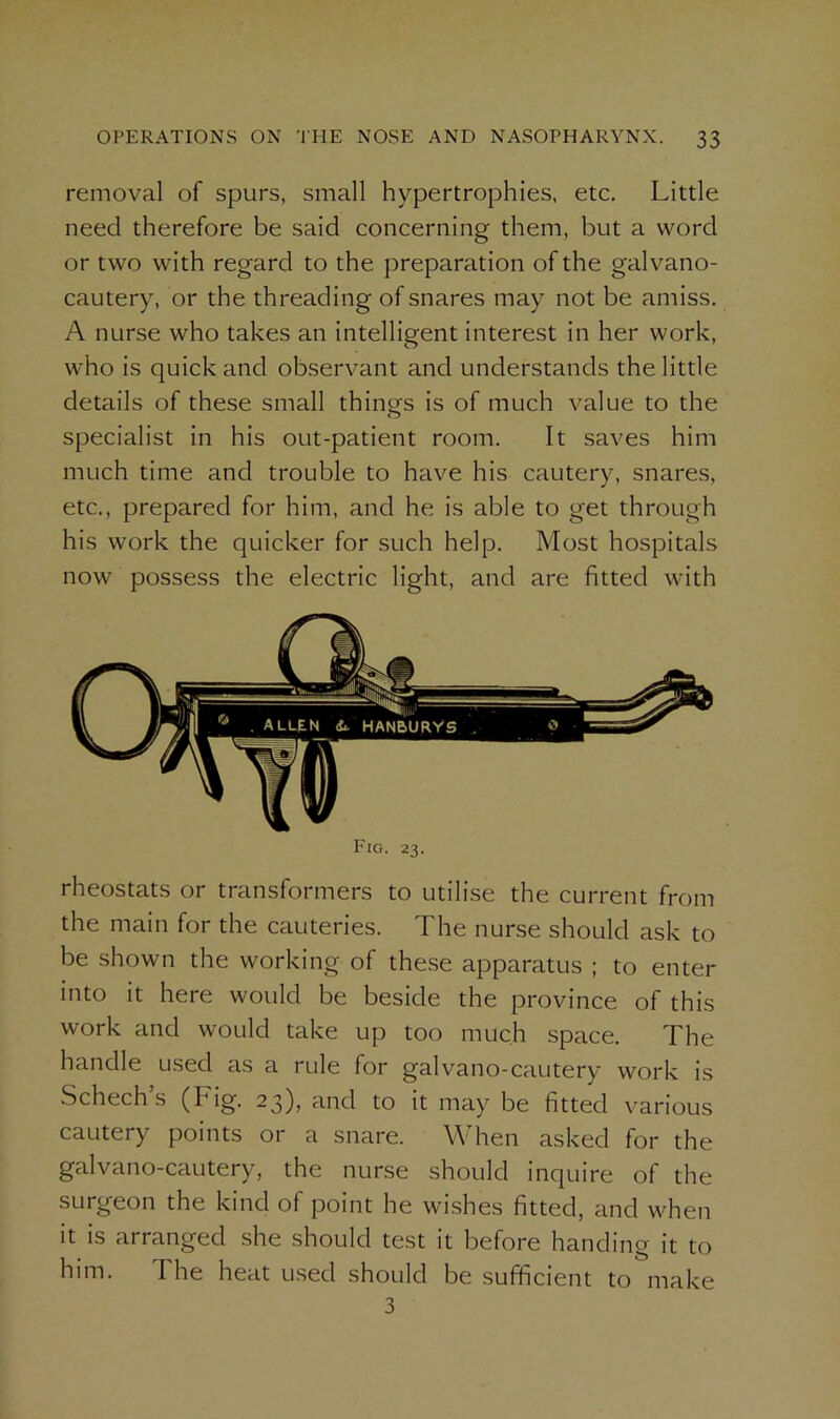 removal of spurs, small hypertrophies, etc. Little need therefore be said concerning them, but a word or two with regard to the preparation of the galvano- cautery, or the threading of snares may not be amiss. A nurse who takes an intelligent interest in her work, who is quick and observant and understands the little details of these small things is of much value to the specialist in his out-patient room. It saves him much time and trouble to have his cautery, snares, etc., prepared for him, and he is able to get through his work the quicker for such help. Most hospitals now possess the electric light, and are fitted with Fig. 23. rheostats or transformers to utilise the current from the main for the cauteries. The nurse should ask to be shown the working of these apparatus ; to enter into it here would be beside the province of this work and would take up too much space. The handle used as a rule for galvano-cautery work is Schech s (big. 23), and to it may be fitted various cautery points or a snare. When asked for the galvano-cautery, the nurse should inquire of the surgeon the kind of point he wishes fitted, and when it is arranged she should test it before handing it to him. The heat used should be sufficient to make 3